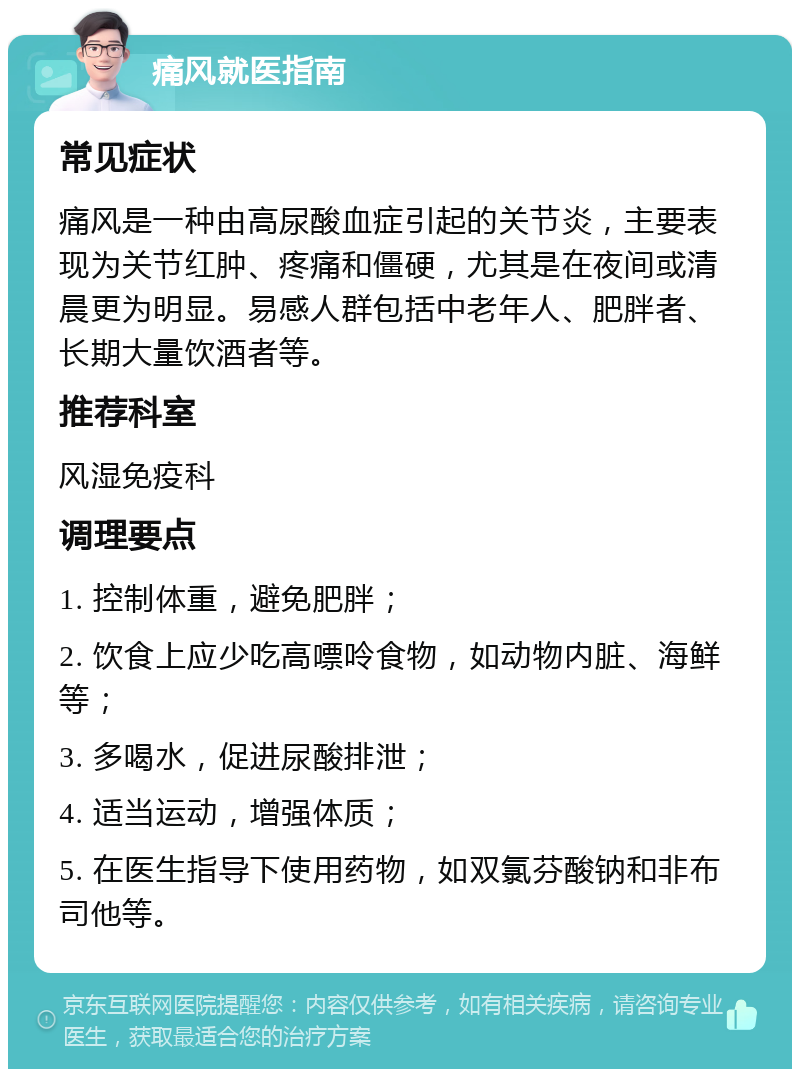 痛风就医指南 常见症状 痛风是一种由高尿酸血症引起的关节炎，主要表现为关节红肿、疼痛和僵硬，尤其是在夜间或清晨更为明显。易感人群包括中老年人、肥胖者、长期大量饮酒者等。 推荐科室 风湿免疫科 调理要点 1. 控制体重，避免肥胖； 2. 饮食上应少吃高嘌呤食物，如动物内脏、海鲜等； 3. 多喝水，促进尿酸排泄； 4. 适当运动，增强体质； 5. 在医生指导下使用药物，如双氯芬酸钠和非布司他等。