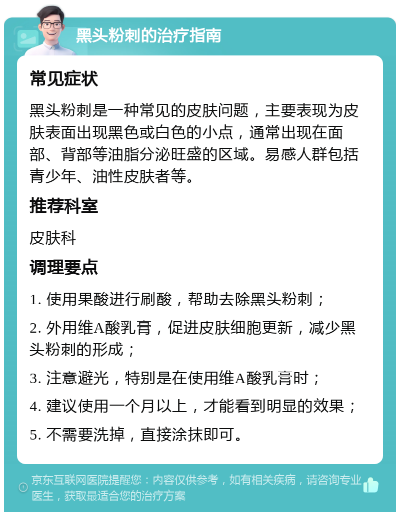 黑头粉刺的治疗指南 常见症状 黑头粉刺是一种常见的皮肤问题，主要表现为皮肤表面出现黑色或白色的小点，通常出现在面部、背部等油脂分泌旺盛的区域。易感人群包括青少年、油性皮肤者等。 推荐科室 皮肤科 调理要点 1. 使用果酸进行刷酸，帮助去除黑头粉刺； 2. 外用维A酸乳膏，促进皮肤细胞更新，减少黑头粉刺的形成； 3. 注意避光，特别是在使用维A酸乳膏时； 4. 建议使用一个月以上，才能看到明显的效果； 5. 不需要洗掉，直接涂抹即可。