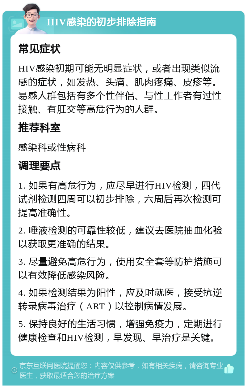 HIV感染的初步排除指南 常见症状 HIV感染初期可能无明显症状，或者出现类似流感的症状，如发热、头痛、肌肉疼痛、皮疹等。易感人群包括有多个性伴侣、与性工作者有过性接触、有肛交等高危行为的人群。 推荐科室 感染科或性病科 调理要点 1. 如果有高危行为，应尽早进行HIV检测，四代试剂检测四周可以初步排除，六周后再次检测可提高准确性。 2. 唾液检测的可靠性较低，建议去医院抽血化验以获取更准确的结果。 3. 尽量避免高危行为，使用安全套等防护措施可以有效降低感染风险。 4. 如果检测结果为阳性，应及时就医，接受抗逆转录病毒治疗（ART）以控制病情发展。 5. 保持良好的生活习惯，增强免疫力，定期进行健康检查和HIV检测，早发现、早治疗是关键。