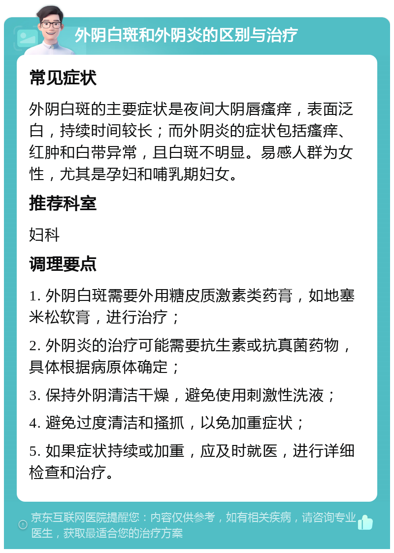 外阴白斑和外阴炎的区别与治疗 常见症状 外阴白斑的主要症状是夜间大阴唇瘙痒，表面泛白，持续时间较长；而外阴炎的症状包括瘙痒、红肿和白带异常，且白斑不明显。易感人群为女性，尤其是孕妇和哺乳期妇女。 推荐科室 妇科 调理要点 1. 外阴白斑需要外用糖皮质激素类药膏，如地塞米松软膏，进行治疗； 2. 外阴炎的治疗可能需要抗生素或抗真菌药物，具体根据病原体确定； 3. 保持外阴清洁干燥，避免使用刺激性洗液； 4. 避免过度清洁和搔抓，以免加重症状； 5. 如果症状持续或加重，应及时就医，进行详细检查和治疗。