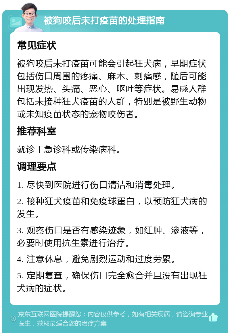 被狗咬后未打疫苗的处理指南 常见症状 被狗咬后未打疫苗可能会引起狂犬病，早期症状包括伤口周围的疼痛、麻木、刺痛感，随后可能出现发热、头痛、恶心、呕吐等症状。易感人群包括未接种狂犬疫苗的人群，特别是被野生动物或未知疫苗状态的宠物咬伤者。 推荐科室 就诊于急诊科或传染病科。 调理要点 1. 尽快到医院进行伤口清洁和消毒处理。 2. 接种狂犬疫苗和免疫球蛋白，以预防狂犬病的发生。 3. 观察伤口是否有感染迹象，如红肿、渗液等，必要时使用抗生素进行治疗。 4. 注意休息，避免剧烈运动和过度劳累。 5. 定期复查，确保伤口完全愈合并且没有出现狂犬病的症状。