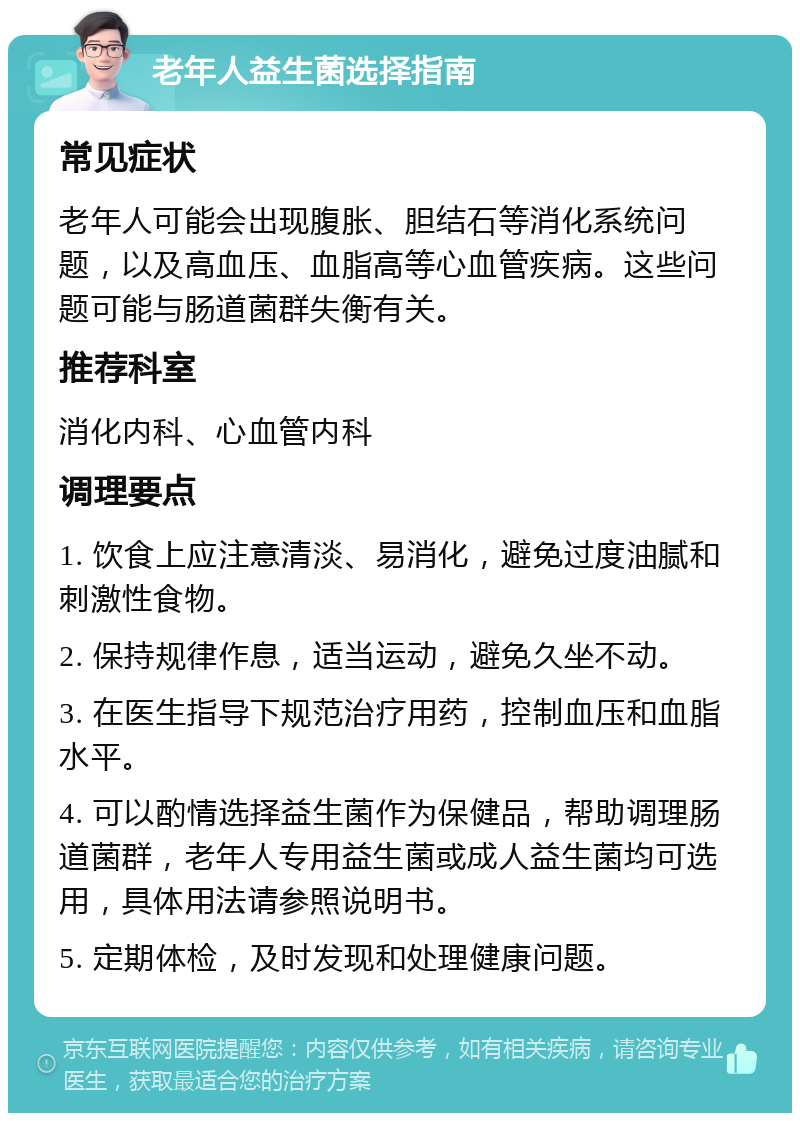 老年人益生菌选择指南 常见症状 老年人可能会出现腹胀、胆结石等消化系统问题，以及高血压、血脂高等心血管疾病。这些问题可能与肠道菌群失衡有关。 推荐科室 消化内科、心血管内科 调理要点 1. 饮食上应注意清淡、易消化，避免过度油腻和刺激性食物。 2. 保持规律作息，适当运动，避免久坐不动。 3. 在医生指导下规范治疗用药，控制血压和血脂水平。 4. 可以酌情选择益生菌作为保健品，帮助调理肠道菌群，老年人专用益生菌或成人益生菌均可选用，具体用法请参照说明书。 5. 定期体检，及时发现和处理健康问题。