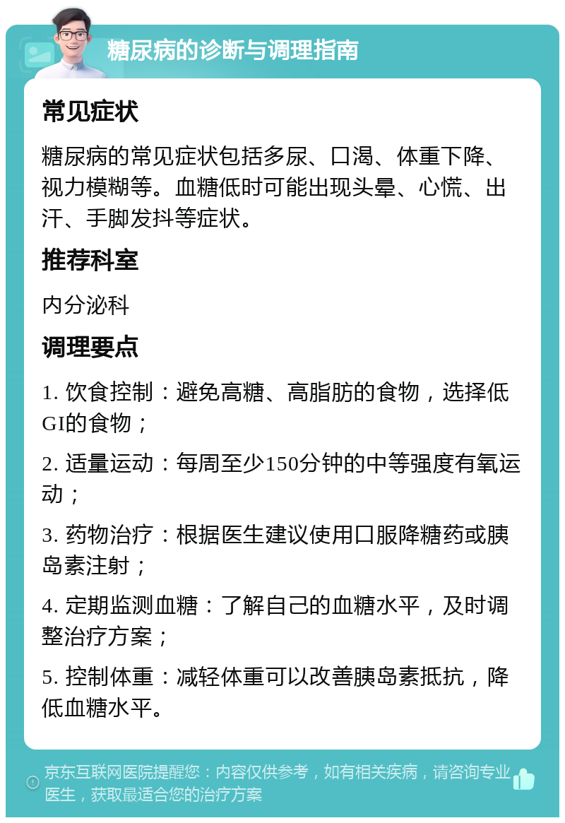 糖尿病的诊断与调理指南 常见症状 糖尿病的常见症状包括多尿、口渴、体重下降、视力模糊等。血糖低时可能出现头晕、心慌、出汗、手脚发抖等症状。 推荐科室 内分泌科 调理要点 1. 饮食控制：避免高糖、高脂肪的食物，选择低GI的食物； 2. 适量运动：每周至少150分钟的中等强度有氧运动； 3. 药物治疗：根据医生建议使用口服降糖药或胰岛素注射； 4. 定期监测血糖：了解自己的血糖水平，及时调整治疗方案； 5. 控制体重：减轻体重可以改善胰岛素抵抗，降低血糖水平。