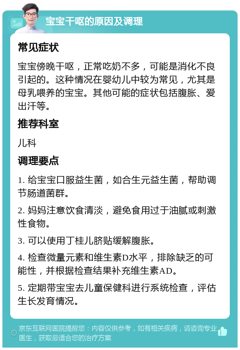 宝宝干呕的原因及调理 常见症状 宝宝傍晚干呕，正常吃奶不多，可能是消化不良引起的。这种情况在婴幼儿中较为常见，尤其是母乳喂养的宝宝。其他可能的症状包括腹胀、爱出汗等。 推荐科室 儿科 调理要点 1. 给宝宝口服益生菌，如合生元益生菌，帮助调节肠道菌群。 2. 妈妈注意饮食清淡，避免食用过于油腻或刺激性食物。 3. 可以使用丁桂儿脐贴缓解腹胀。 4. 检查微量元素和维生素D水平，排除缺乏的可能性，并根据检查结果补充维生素AD。 5. 定期带宝宝去儿童保健科进行系统检查，评估生长发育情况。