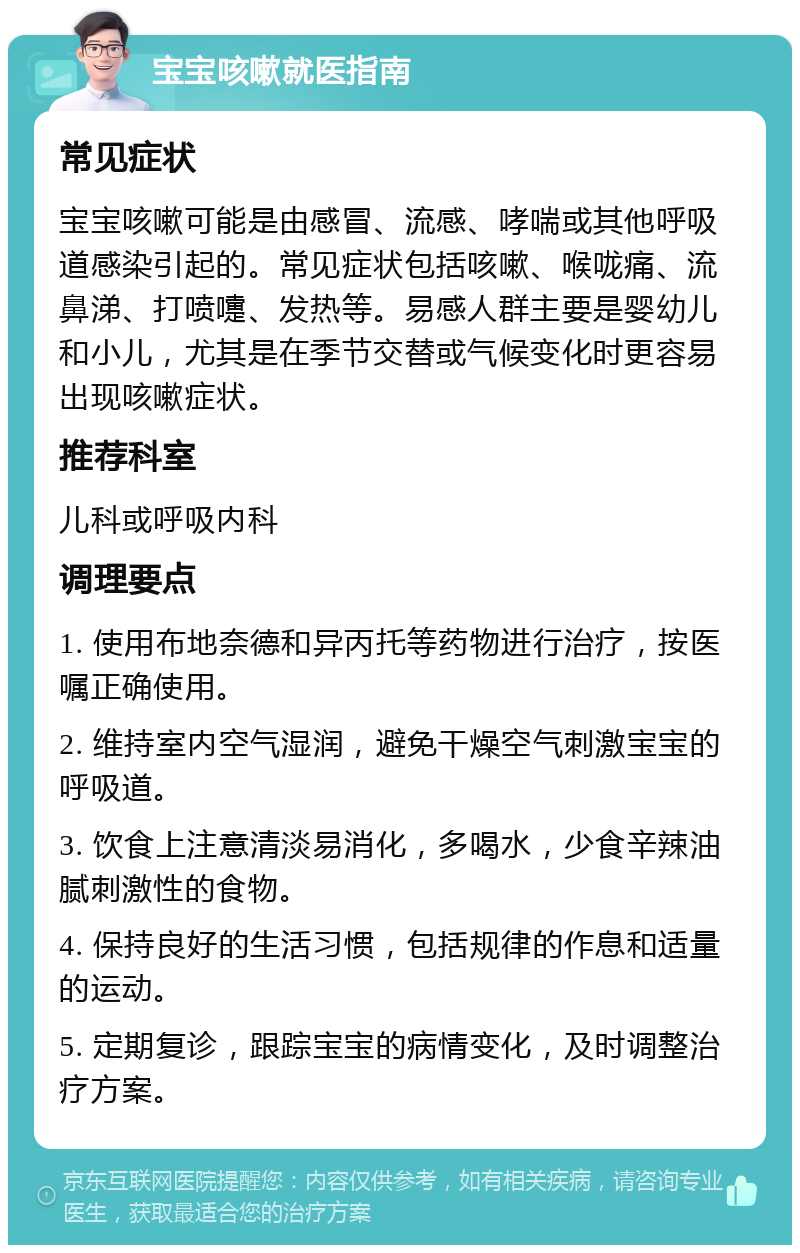 宝宝咳嗽就医指南 常见症状 宝宝咳嗽可能是由感冒、流感、哮喘或其他呼吸道感染引起的。常见症状包括咳嗽、喉咙痛、流鼻涕、打喷嚏、发热等。易感人群主要是婴幼儿和小儿，尤其是在季节交替或气候变化时更容易出现咳嗽症状。 推荐科室 儿科或呼吸内科 调理要点 1. 使用布地奈德和异丙托等药物进行治疗，按医嘱正确使用。 2. 维持室内空气湿润，避免干燥空气刺激宝宝的呼吸道。 3. 饮食上注意清淡易消化，多喝水，少食辛辣油腻刺激性的食物。 4. 保持良好的生活习惯，包括规律的作息和适量的运动。 5. 定期复诊，跟踪宝宝的病情变化，及时调整治疗方案。