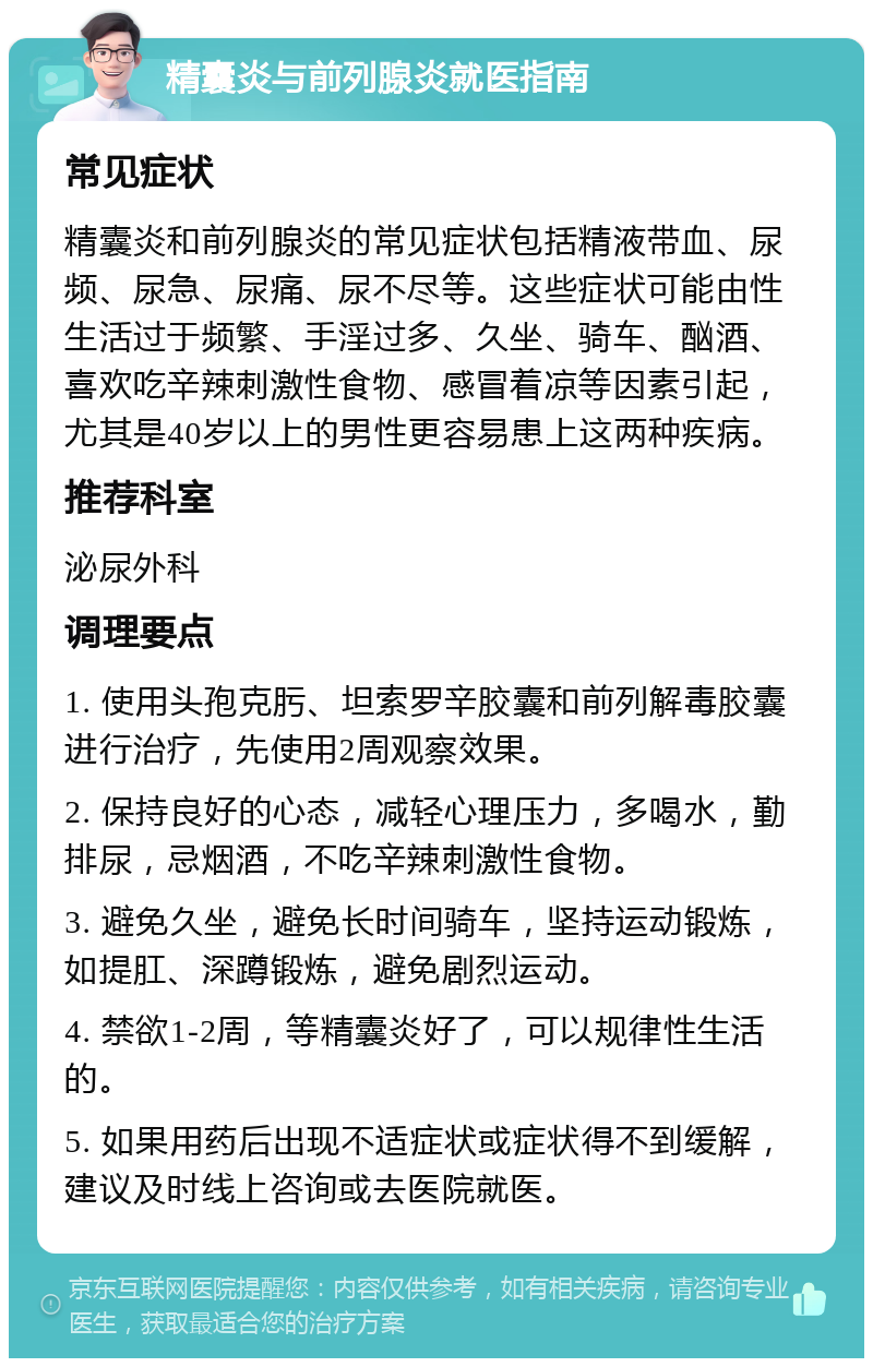 精囊炎与前列腺炎就医指南 常见症状 精囊炎和前列腺炎的常见症状包括精液带血、尿频、尿急、尿痛、尿不尽等。这些症状可能由性生活过于频繁、手淫过多、久坐、骑车、酗酒、喜欢吃辛辣刺激性食物、感冒着凉等因素引起，尤其是40岁以上的男性更容易患上这两种疾病。 推荐科室 泌尿外科 调理要点 1. 使用头孢克肟、坦索罗辛胶囊和前列解毒胶囊进行治疗，先使用2周观察效果。 2. 保持良好的心态，减轻心理压力，多喝水，勤排尿，忌烟酒，不吃辛辣刺激性食物。 3. 避免久坐，避免长时间骑车，坚持运动锻炼，如提肛、深蹲锻炼，避免剧烈运动。 4. 禁欲1-2周，等精囊炎好了，可以规律性生活的。 5. 如果用药后出现不适症状或症状得不到缓解，建议及时线上咨询或去医院就医。