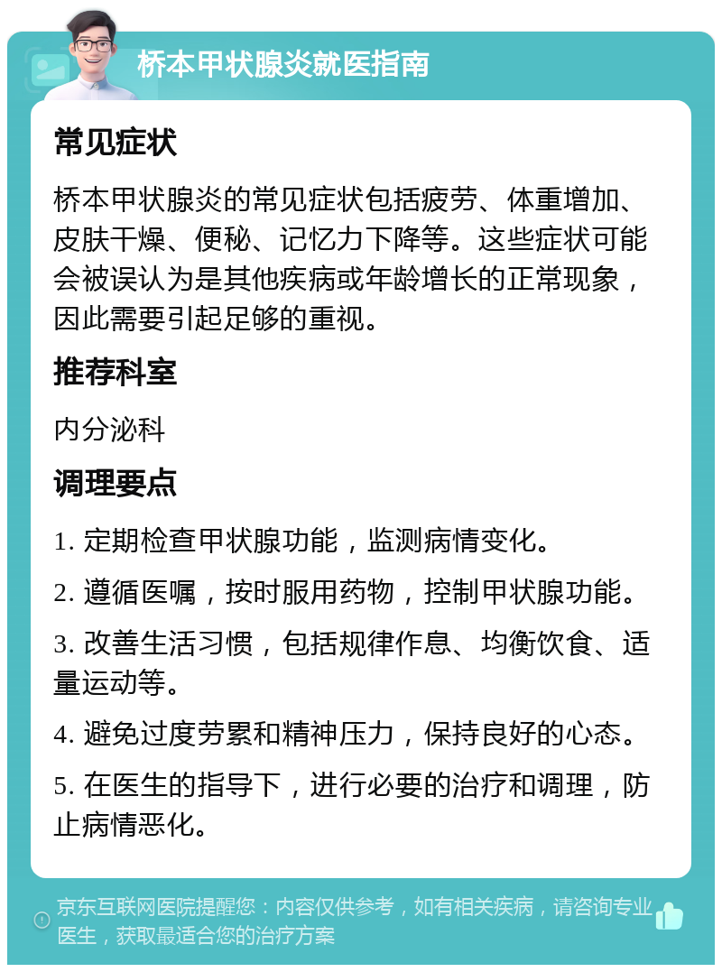 桥本甲状腺炎就医指南 常见症状 桥本甲状腺炎的常见症状包括疲劳、体重增加、皮肤干燥、便秘、记忆力下降等。这些症状可能会被误认为是其他疾病或年龄增长的正常现象，因此需要引起足够的重视。 推荐科室 内分泌科 调理要点 1. 定期检查甲状腺功能，监测病情变化。 2. 遵循医嘱，按时服用药物，控制甲状腺功能。 3. 改善生活习惯，包括规律作息、均衡饮食、适量运动等。 4. 避免过度劳累和精神压力，保持良好的心态。 5. 在医生的指导下，进行必要的治疗和调理，防止病情恶化。