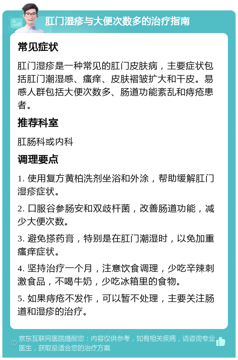 肛门湿疹与大便次数多的治疗指南 常见症状 肛门湿疹是一种常见的肛门皮肤病，主要症状包括肛门潮湿感、瘙痒、皮肤褶皱扩大和干皮。易感人群包括大便次数多、肠道功能紊乱和痔疮患者。 推荐科室 肛肠科或内科 调理要点 1. 使用复方黄柏洗剂坐浴和外涂，帮助缓解肛门湿疹症状。 2. 口服谷参肠安和双歧杆菌，改善肠道功能，减少大便次数。 3. 避免搽药膏，特别是在肛门潮湿时，以免加重瘙痒症状。 4. 坚持治疗一个月，注意饮食调理，少吃辛辣刺激食品，不喝牛奶，少吃冰箱里的食物。 5. 如果痔疮不发作，可以暂不处理，主要关注肠道和湿疹的治疗。