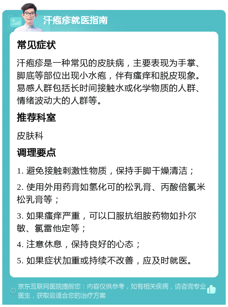 汗疱疹就医指南 常见症状 汗疱疹是一种常见的皮肤病，主要表现为手掌、脚底等部位出现小水疱，伴有瘙痒和脱皮现象。易感人群包括长时间接触水或化学物质的人群、情绪波动大的人群等。 推荐科室 皮肤科 调理要点 1. 避免接触刺激性物质，保持手脚干燥清洁； 2. 使用外用药膏如氢化可的松乳膏、丙酸倍氯米松乳膏等； 3. 如果瘙痒严重，可以口服抗组胺药物如扑尔敏、氯雷他定等； 4. 注意休息，保持良好的心态； 5. 如果症状加重或持续不改善，应及时就医。