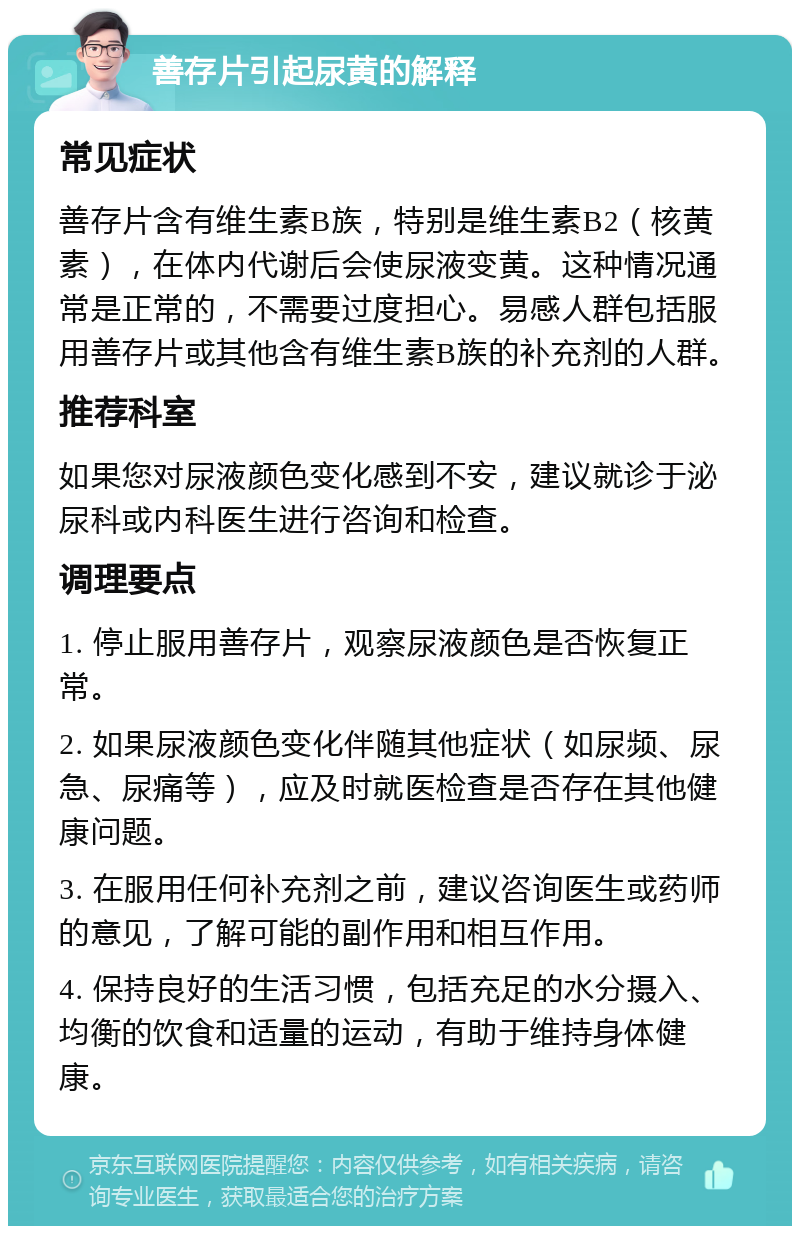 善存片引起尿黄的解释 常见症状 善存片含有维生素B族，特别是维生素B2（核黄素），在体内代谢后会使尿液变黄。这种情况通常是正常的，不需要过度担心。易感人群包括服用善存片或其他含有维生素B族的补充剂的人群。 推荐科室 如果您对尿液颜色变化感到不安，建议就诊于泌尿科或内科医生进行咨询和检查。 调理要点 1. 停止服用善存片，观察尿液颜色是否恢复正常。 2. 如果尿液颜色变化伴随其他症状（如尿频、尿急、尿痛等），应及时就医检查是否存在其他健康问题。 3. 在服用任何补充剂之前，建议咨询医生或药师的意见，了解可能的副作用和相互作用。 4. 保持良好的生活习惯，包括充足的水分摄入、均衡的饮食和适量的运动，有助于维持身体健康。