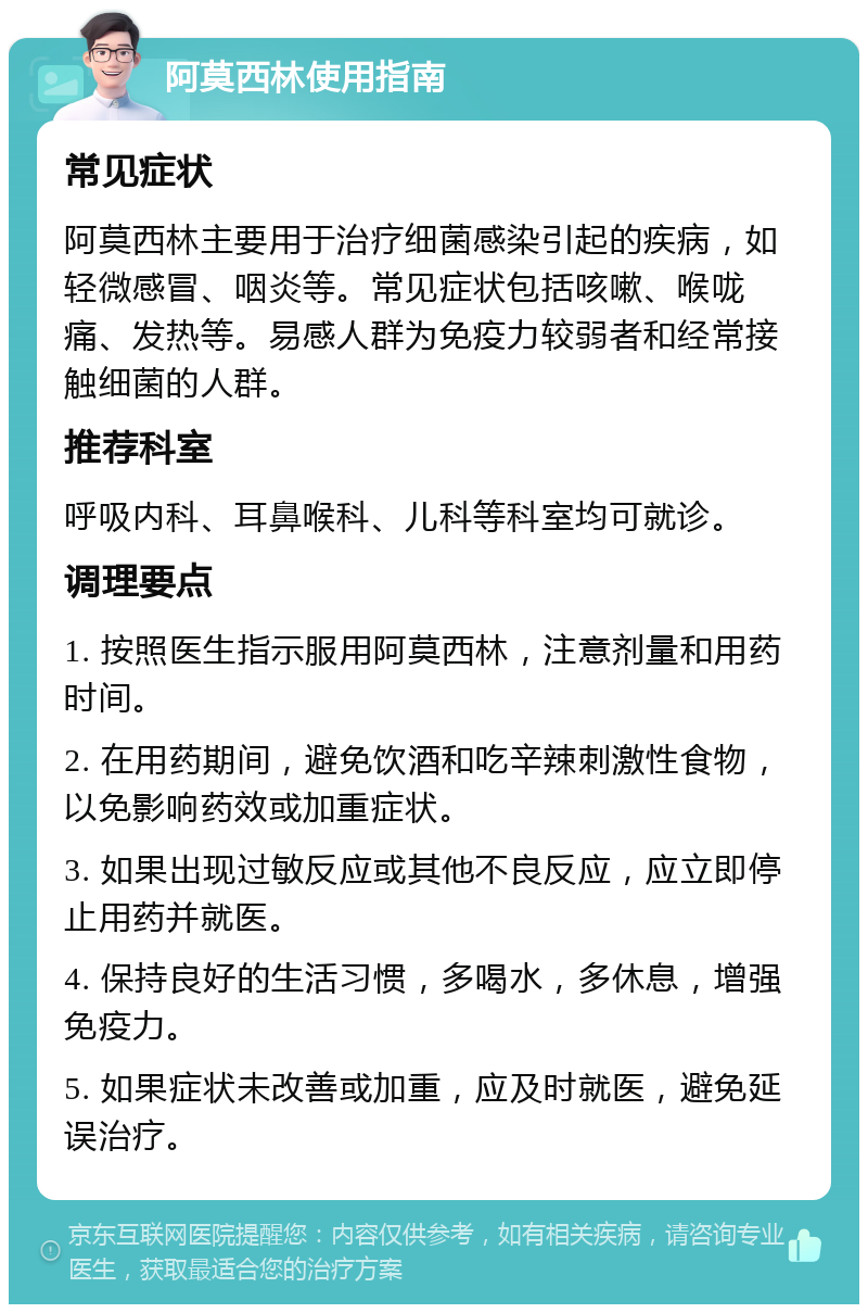 阿莫西林使用指南 常见症状 阿莫西林主要用于治疗细菌感染引起的疾病，如轻微感冒、咽炎等。常见症状包括咳嗽、喉咙痛、发热等。易感人群为免疫力较弱者和经常接触细菌的人群。 推荐科室 呼吸内科、耳鼻喉科、儿科等科室均可就诊。 调理要点 1. 按照医生指示服用阿莫西林，注意剂量和用药时间。 2. 在用药期间，避免饮酒和吃辛辣刺激性食物，以免影响药效或加重症状。 3. 如果出现过敏反应或其他不良反应，应立即停止用药并就医。 4. 保持良好的生活习惯，多喝水，多休息，增强免疫力。 5. 如果症状未改善或加重，应及时就医，避免延误治疗。