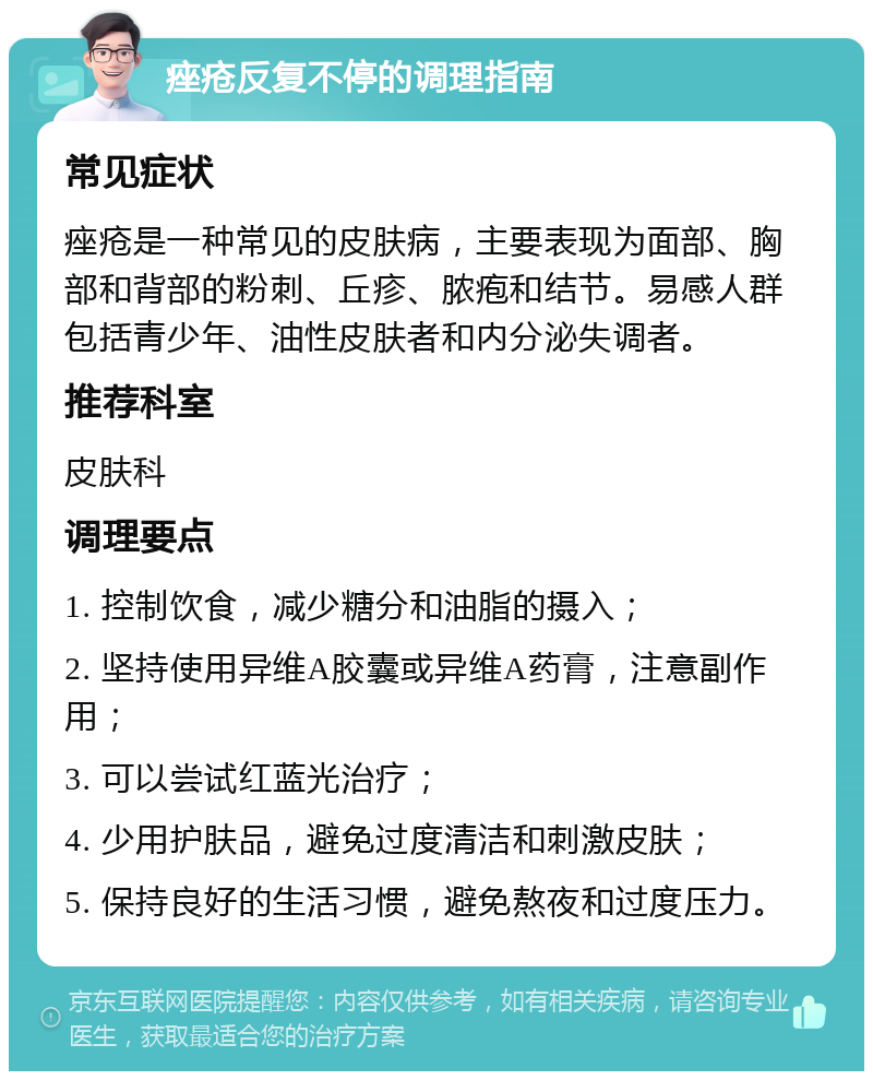 痤疮反复不停的调理指南 常见症状 痤疮是一种常见的皮肤病，主要表现为面部、胸部和背部的粉刺、丘疹、脓疱和结节。易感人群包括青少年、油性皮肤者和内分泌失调者。 推荐科室 皮肤科 调理要点 1. 控制饮食，减少糖分和油脂的摄入； 2. 坚持使用异维A胶囊或异维A药膏，注意副作用； 3. 可以尝试红蓝光治疗； 4. 少用护肤品，避免过度清洁和刺激皮肤； 5. 保持良好的生活习惯，避免熬夜和过度压力。