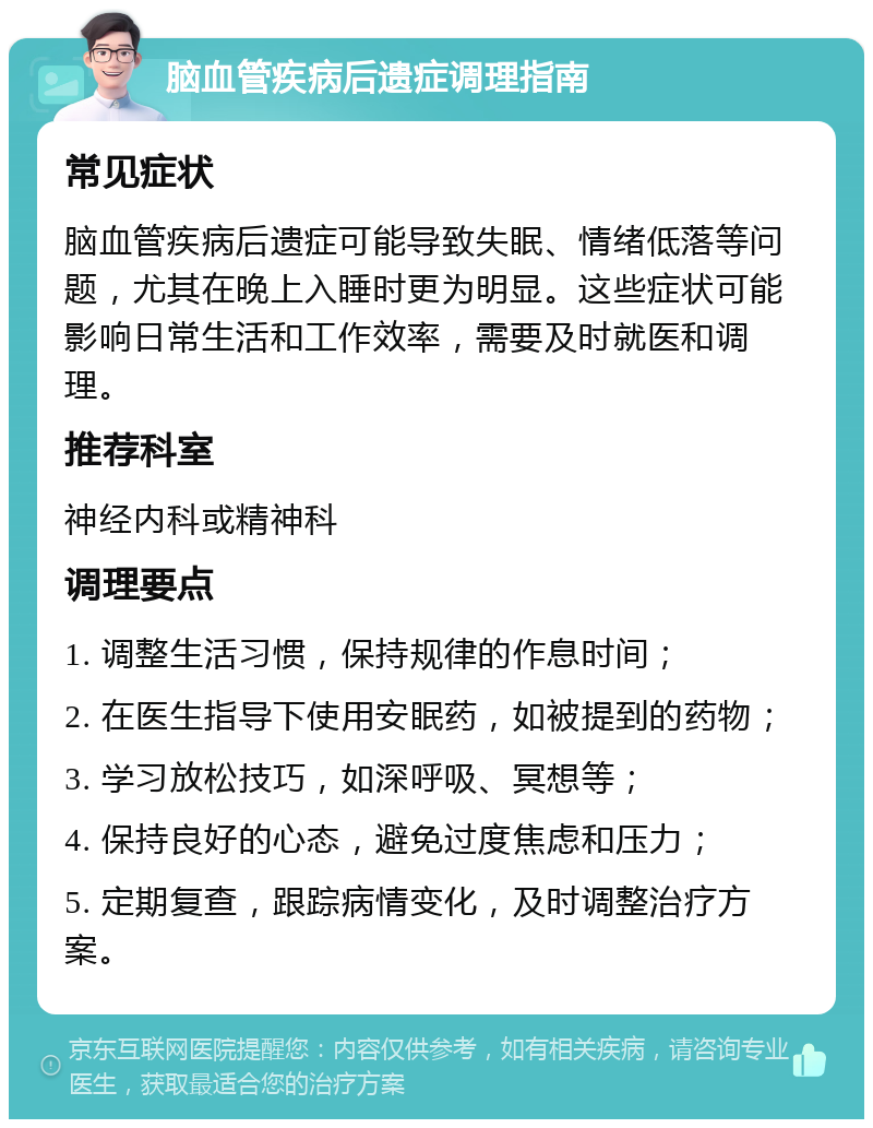 脑血管疾病后遗症调理指南 常见症状 脑血管疾病后遗症可能导致失眠、情绪低落等问题，尤其在晚上入睡时更为明显。这些症状可能影响日常生活和工作效率，需要及时就医和调理。 推荐科室 神经内科或精神科 调理要点 1. 调整生活习惯，保持规律的作息时间； 2. 在医生指导下使用安眠药，如被提到的药物； 3. 学习放松技巧，如深呼吸、冥想等； 4. 保持良好的心态，避免过度焦虑和压力； 5. 定期复查，跟踪病情变化，及时调整治疗方案。