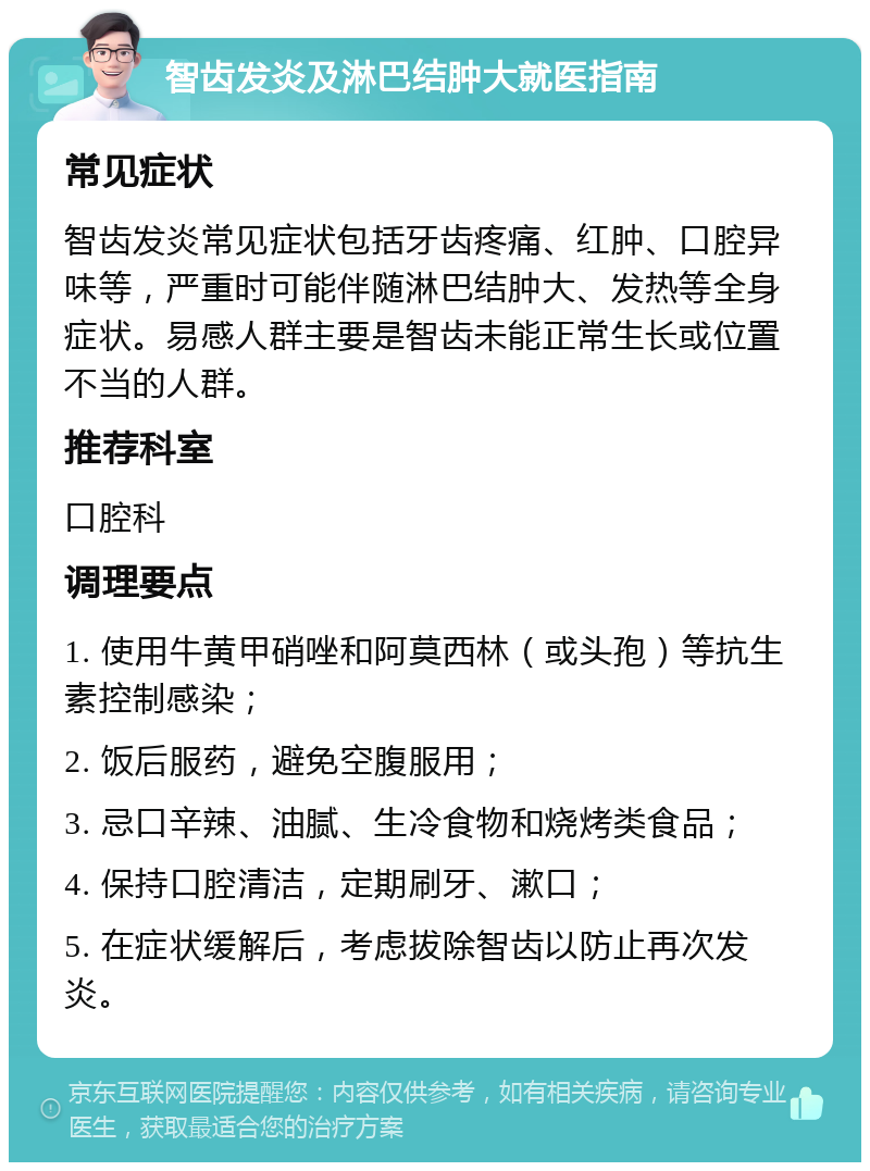 智齿发炎及淋巴结肿大就医指南 常见症状 智齿发炎常见症状包括牙齿疼痛、红肿、口腔异味等，严重时可能伴随淋巴结肿大、发热等全身症状。易感人群主要是智齿未能正常生长或位置不当的人群。 推荐科室 口腔科 调理要点 1. 使用牛黄甲硝唑和阿莫西林（或头孢）等抗生素控制感染； 2. 饭后服药，避免空腹服用； 3. 忌口辛辣、油腻、生冷食物和烧烤类食品； 4. 保持口腔清洁，定期刷牙、漱口； 5. 在症状缓解后，考虑拔除智齿以防止再次发炎。