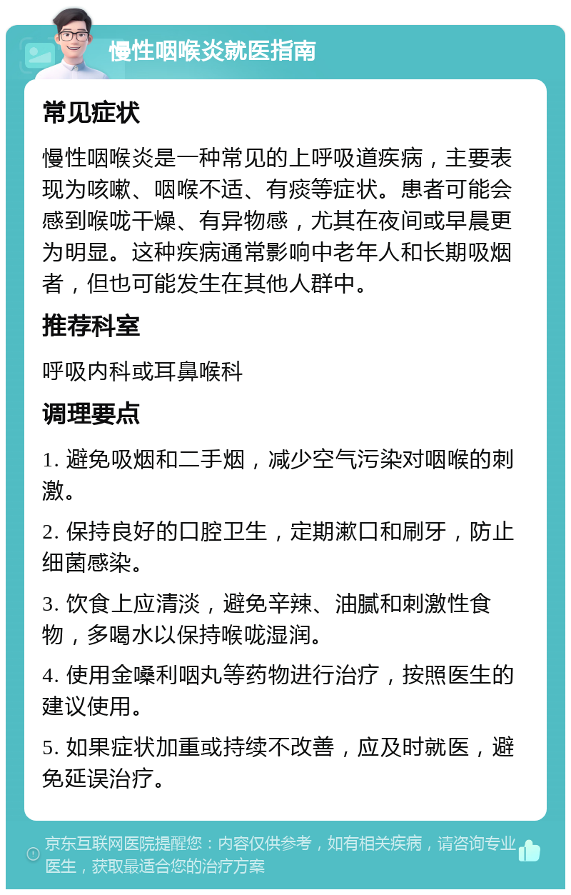 慢性咽喉炎就医指南 常见症状 慢性咽喉炎是一种常见的上呼吸道疾病，主要表现为咳嗽、咽喉不适、有痰等症状。患者可能会感到喉咙干燥、有异物感，尤其在夜间或早晨更为明显。这种疾病通常影响中老年人和长期吸烟者，但也可能发生在其他人群中。 推荐科室 呼吸内科或耳鼻喉科 调理要点 1. 避免吸烟和二手烟，减少空气污染对咽喉的刺激。 2. 保持良好的口腔卫生，定期漱口和刷牙，防止细菌感染。 3. 饮食上应清淡，避免辛辣、油腻和刺激性食物，多喝水以保持喉咙湿润。 4. 使用金嗓利咽丸等药物进行治疗，按照医生的建议使用。 5. 如果症状加重或持续不改善，应及时就医，避免延误治疗。