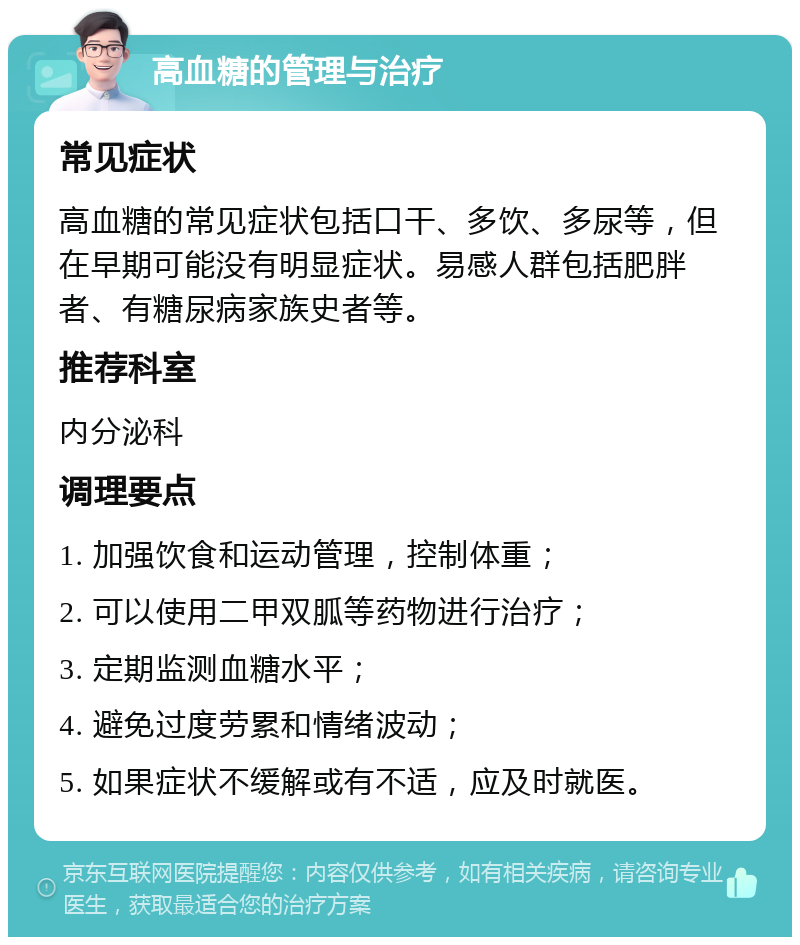 高血糖的管理与治疗 常见症状 高血糖的常见症状包括口干、多饮、多尿等，但在早期可能没有明显症状。易感人群包括肥胖者、有糖尿病家族史者等。 推荐科室 内分泌科 调理要点 1. 加强饮食和运动管理，控制体重； 2. 可以使用二甲双胍等药物进行治疗； 3. 定期监测血糖水平； 4. 避免过度劳累和情绪波动； 5. 如果症状不缓解或有不适，应及时就医。