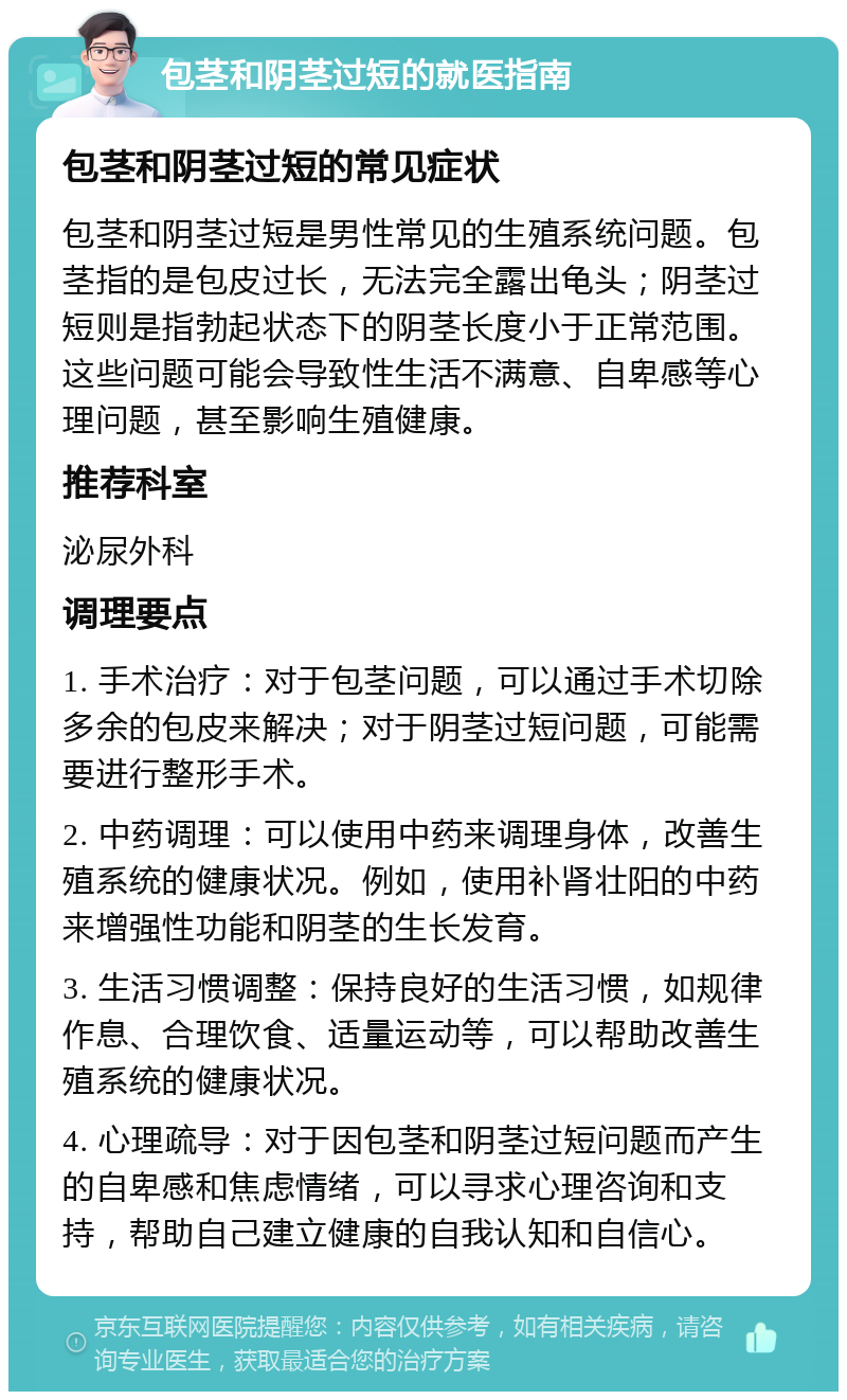 包茎和阴茎过短的就医指南 包茎和阴茎过短的常见症状 包茎和阴茎过短是男性常见的生殖系统问题。包茎指的是包皮过长，无法完全露出龟头；阴茎过短则是指勃起状态下的阴茎长度小于正常范围。这些问题可能会导致性生活不满意、自卑感等心理问题，甚至影响生殖健康。 推荐科室 泌尿外科 调理要点 1. 手术治疗：对于包茎问题，可以通过手术切除多余的包皮来解决；对于阴茎过短问题，可能需要进行整形手术。 2. 中药调理：可以使用中药来调理身体，改善生殖系统的健康状况。例如，使用补肾壮阳的中药来增强性功能和阴茎的生长发育。 3. 生活习惯调整：保持良好的生活习惯，如规律作息、合理饮食、适量运动等，可以帮助改善生殖系统的健康状况。 4. 心理疏导：对于因包茎和阴茎过短问题而产生的自卑感和焦虑情绪，可以寻求心理咨询和支持，帮助自己建立健康的自我认知和自信心。