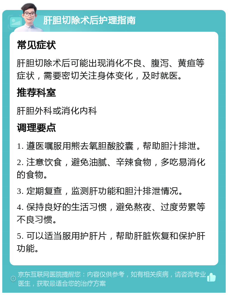 肝胆切除术后护理指南 常见症状 肝胆切除术后可能出现消化不良、腹泻、黄疸等症状，需要密切关注身体变化，及时就医。 推荐科室 肝胆外科或消化内科 调理要点 1. 遵医嘱服用熊去氧胆酸胶囊，帮助胆汁排泄。 2. 注意饮食，避免油腻、辛辣食物，多吃易消化的食物。 3. 定期复查，监测肝功能和胆汁排泄情况。 4. 保持良好的生活习惯，避免熬夜、过度劳累等不良习惯。 5. 可以适当服用护肝片，帮助肝脏恢复和保护肝功能。