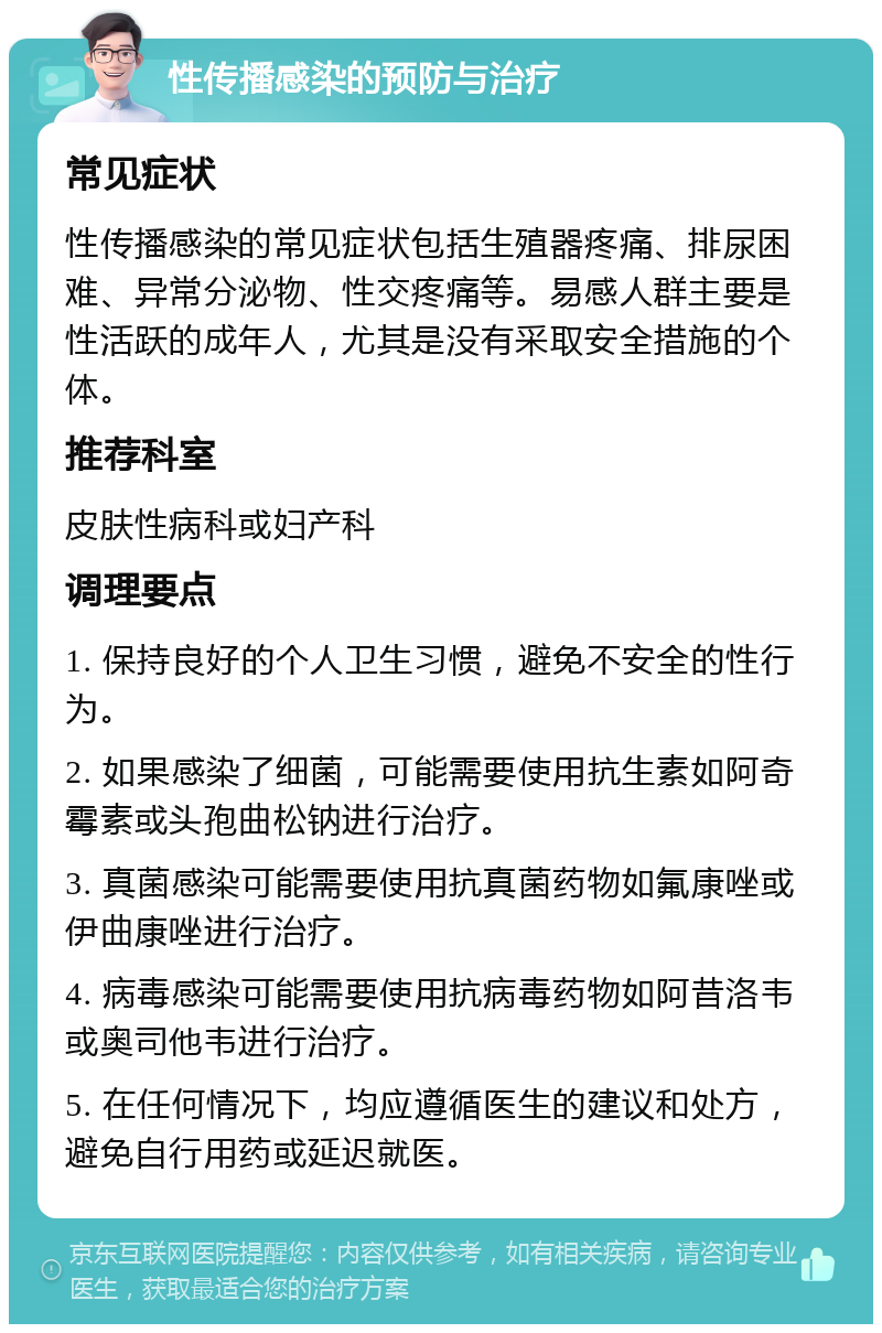 性传播感染的预防与治疗 常见症状 性传播感染的常见症状包括生殖器疼痛、排尿困难、异常分泌物、性交疼痛等。易感人群主要是性活跃的成年人，尤其是没有采取安全措施的个体。 推荐科室 皮肤性病科或妇产科 调理要点 1. 保持良好的个人卫生习惯，避免不安全的性行为。 2. 如果感染了细菌，可能需要使用抗生素如阿奇霉素或头孢曲松钠进行治疗。 3. 真菌感染可能需要使用抗真菌药物如氟康唑或伊曲康唑进行治疗。 4. 病毒感染可能需要使用抗病毒药物如阿昔洛韦或奥司他韦进行治疗。 5. 在任何情况下，均应遵循医生的建议和处方，避免自行用药或延迟就医。