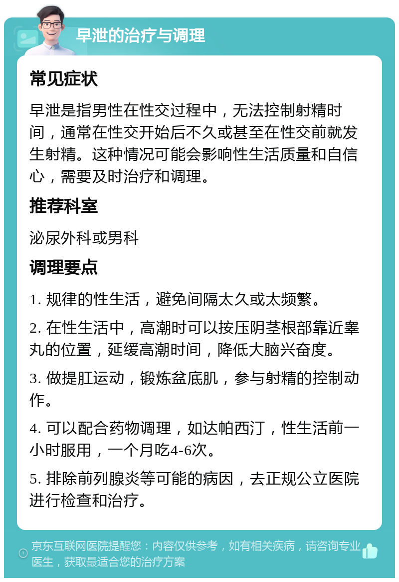 早泄的治疗与调理 常见症状 早泄是指男性在性交过程中，无法控制射精时间，通常在性交开始后不久或甚至在性交前就发生射精。这种情况可能会影响性生活质量和自信心，需要及时治疗和调理。 推荐科室 泌尿外科或男科 调理要点 1. 规律的性生活，避免间隔太久或太频繁。 2. 在性生活中，高潮时可以按压阴茎根部靠近睾丸的位置，延缓高潮时间，降低大脑兴奋度。 3. 做提肛运动，锻炼盆底肌，参与射精的控制动作。 4. 可以配合药物调理，如达帕西汀，性生活前一小时服用，一个月吃4-6次。 5. 排除前列腺炎等可能的病因，去正规公立医院进行检查和治疗。