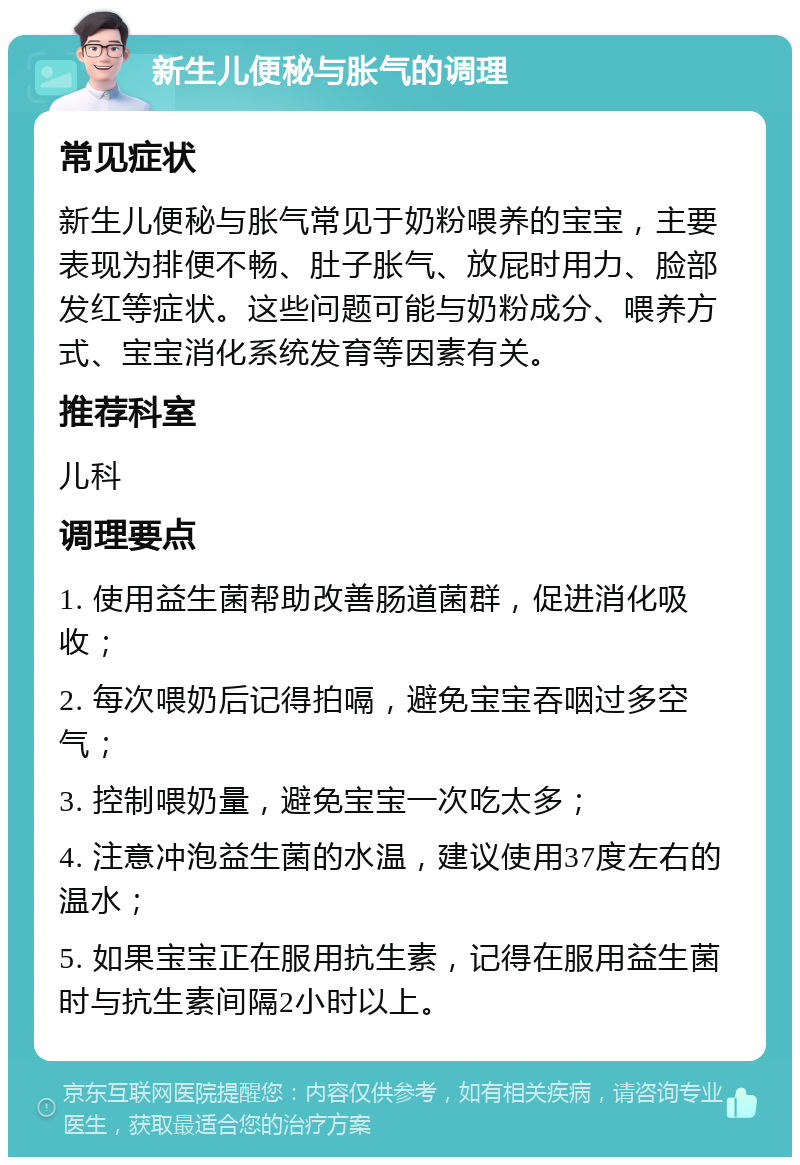 新生儿便秘与胀气的调理 常见症状 新生儿便秘与胀气常见于奶粉喂养的宝宝，主要表现为排便不畅、肚子胀气、放屁时用力、脸部发红等症状。这些问题可能与奶粉成分、喂养方式、宝宝消化系统发育等因素有关。 推荐科室 儿科 调理要点 1. 使用益生菌帮助改善肠道菌群，促进消化吸收； 2. 每次喂奶后记得拍嗝，避免宝宝吞咽过多空气； 3. 控制喂奶量，避免宝宝一次吃太多； 4. 注意冲泡益生菌的水温，建议使用37度左右的温水； 5. 如果宝宝正在服用抗生素，记得在服用益生菌时与抗生素间隔2小时以上。