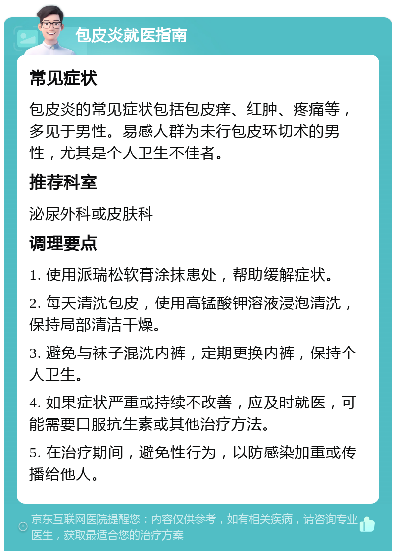 包皮炎就医指南 常见症状 包皮炎的常见症状包括包皮痒、红肿、疼痛等，多见于男性。易感人群为未行包皮环切术的男性，尤其是个人卫生不佳者。 推荐科室 泌尿外科或皮肤科 调理要点 1. 使用派瑞松软膏涂抹患处，帮助缓解症状。 2. 每天清洗包皮，使用高锰酸钾溶液浸泡清洗，保持局部清洁干燥。 3. 避免与袜子混洗内裤，定期更换内裤，保持个人卫生。 4. 如果症状严重或持续不改善，应及时就医，可能需要口服抗生素或其他治疗方法。 5. 在治疗期间，避免性行为，以防感染加重或传播给他人。