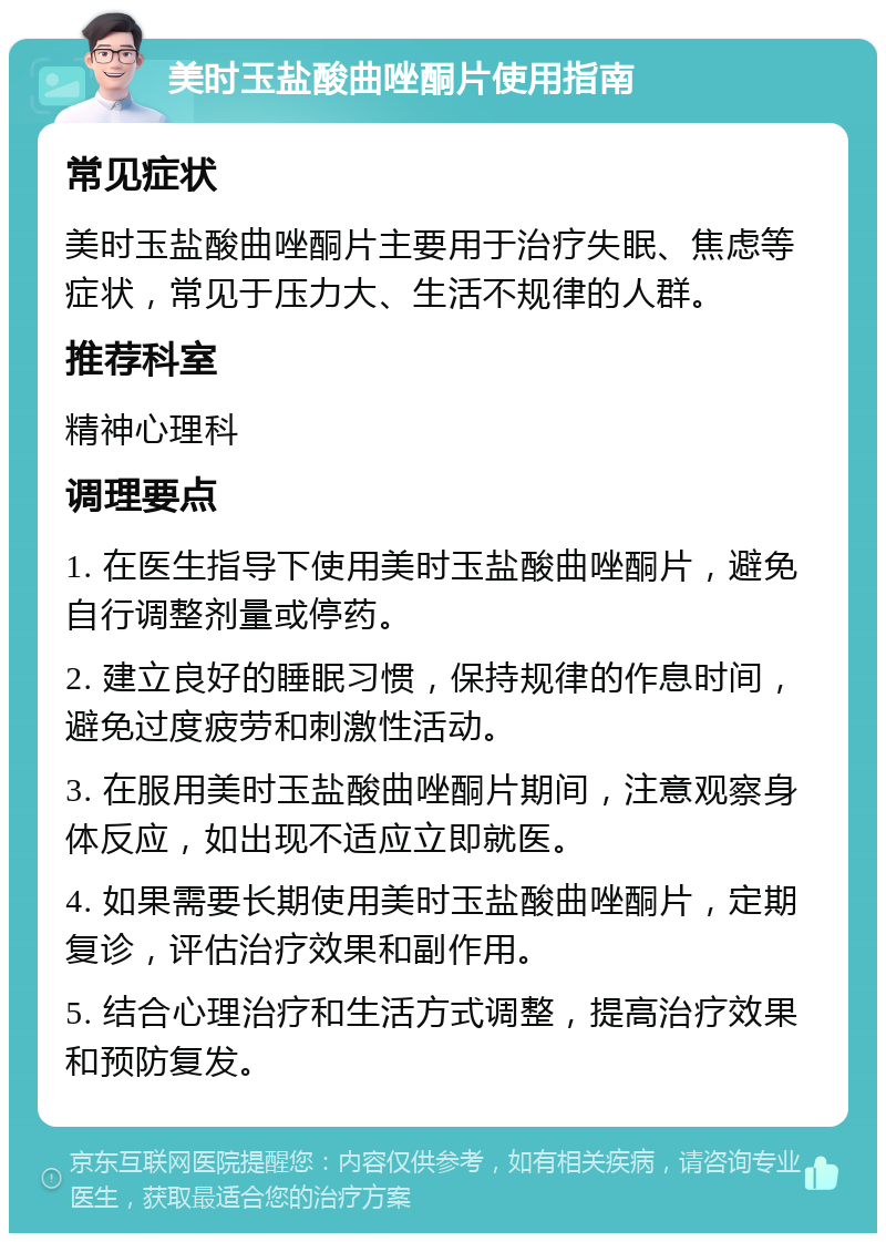 美时玉盐酸曲唑酮片使用指南 常见症状 美时玉盐酸曲唑酮片主要用于治疗失眠、焦虑等症状，常见于压力大、生活不规律的人群。 推荐科室 精神心理科 调理要点 1. 在医生指导下使用美时玉盐酸曲唑酮片，避免自行调整剂量或停药。 2. 建立良好的睡眠习惯，保持规律的作息时间，避免过度疲劳和刺激性活动。 3. 在服用美时玉盐酸曲唑酮片期间，注意观察身体反应，如出现不适应立即就医。 4. 如果需要长期使用美时玉盐酸曲唑酮片，定期复诊，评估治疗效果和副作用。 5. 结合心理治疗和生活方式调整，提高治疗效果和预防复发。