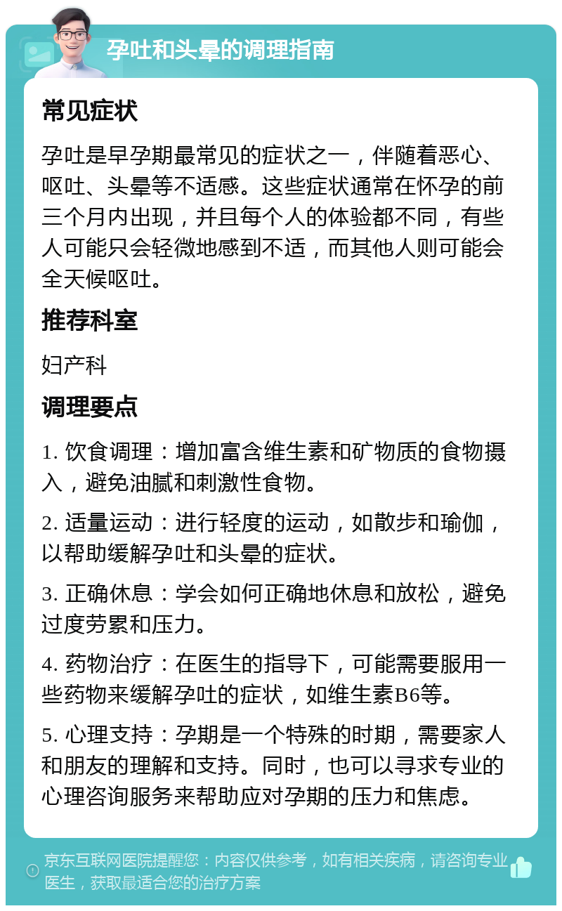 孕吐和头晕的调理指南 常见症状 孕吐是早孕期最常见的症状之一，伴随着恶心、呕吐、头晕等不适感。这些症状通常在怀孕的前三个月内出现，并且每个人的体验都不同，有些人可能只会轻微地感到不适，而其他人则可能会全天候呕吐。 推荐科室 妇产科 调理要点 1. 饮食调理：增加富含维生素和矿物质的食物摄入，避免油腻和刺激性食物。 2. 适量运动：进行轻度的运动，如散步和瑜伽，以帮助缓解孕吐和头晕的症状。 3. 正确休息：学会如何正确地休息和放松，避免过度劳累和压力。 4. 药物治疗：在医生的指导下，可能需要服用一些药物来缓解孕吐的症状，如维生素B6等。 5. 心理支持：孕期是一个特殊的时期，需要家人和朋友的理解和支持。同时，也可以寻求专业的心理咨询服务来帮助应对孕期的压力和焦虑。