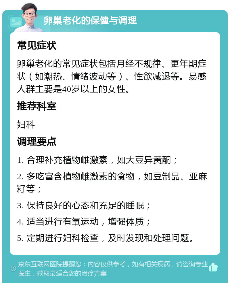 卵巢老化的保健与调理 常见症状 卵巢老化的常见症状包括月经不规律、更年期症状（如潮热、情绪波动等）、性欲减退等。易感人群主要是40岁以上的女性。 推荐科室 妇科 调理要点 1. 合理补充植物雌激素，如大豆异黄酮； 2. 多吃富含植物雌激素的食物，如豆制品、亚麻籽等； 3. 保持良好的心态和充足的睡眠； 4. 适当进行有氧运动，增强体质； 5. 定期进行妇科检查，及时发现和处理问题。