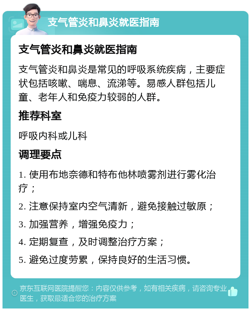 支气管炎和鼻炎就医指南 支气管炎和鼻炎就医指南 支气管炎和鼻炎是常见的呼吸系统疾病，主要症状包括咳嗽、喘息、流涕等。易感人群包括儿童、老年人和免疫力较弱的人群。 推荐科室 呼吸内科或儿科 调理要点 1. 使用布地奈德和特布他林喷雾剂进行雾化治疗； 2. 注意保持室内空气清新，避免接触过敏原； 3. 加强营养，增强免疫力； 4. 定期复查，及时调整治疗方案； 5. 避免过度劳累，保持良好的生活习惯。