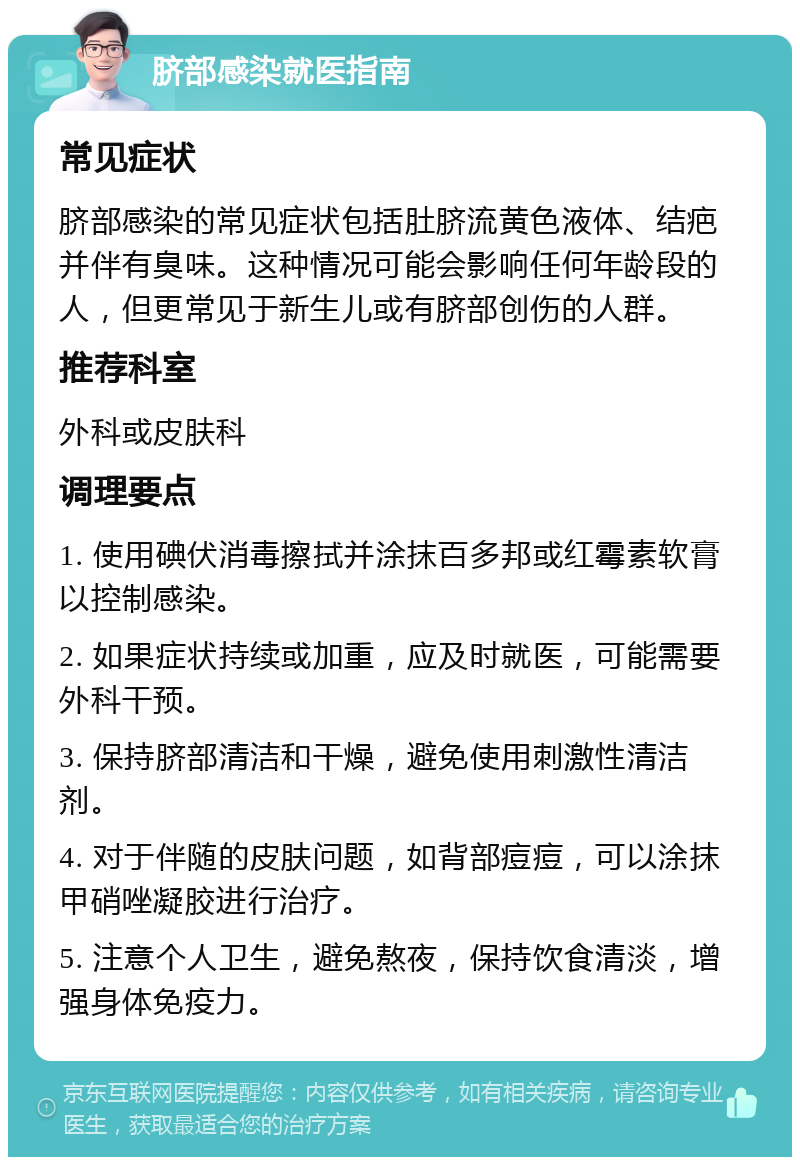 脐部感染就医指南 常见症状 脐部感染的常见症状包括肚脐流黄色液体、结疤并伴有臭味。这种情况可能会影响任何年龄段的人，但更常见于新生儿或有脐部创伤的人群。 推荐科室 外科或皮肤科 调理要点 1. 使用碘伏消毒擦拭并涂抹百多邦或红霉素软膏以控制感染。 2. 如果症状持续或加重，应及时就医，可能需要外科干预。 3. 保持脐部清洁和干燥，避免使用刺激性清洁剂。 4. 对于伴随的皮肤问题，如背部痘痘，可以涂抹甲硝唑凝胶进行治疗。 5. 注意个人卫生，避免熬夜，保持饮食清淡，增强身体免疫力。