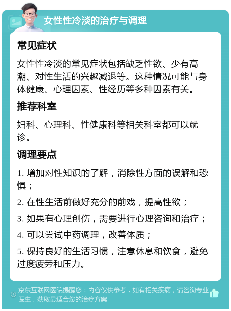 女性性冷淡的治疗与调理 常见症状 女性性冷淡的常见症状包括缺乏性欲、少有高潮、对性生活的兴趣减退等。这种情况可能与身体健康、心理因素、性经历等多种因素有关。 推荐科室 妇科、心理科、性健康科等相关科室都可以就诊。 调理要点 1. 增加对性知识的了解，消除性方面的误解和恐惧； 2. 在性生活前做好充分的前戏，提高性欲； 3. 如果有心理创伤，需要进行心理咨询和治疗； 4. 可以尝试中药调理，改善体质； 5. 保持良好的生活习惯，注意休息和饮食，避免过度疲劳和压力。