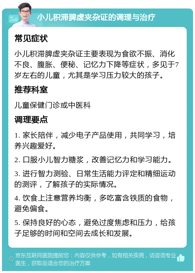 小儿积滞脾虚夹杂证的调理与治疗 常见症状 小儿积滞脾虚夹杂证主要表现为食欲不振、消化不良、腹胀、便秘、记忆力下降等症状，多见于7岁左右的儿童，尤其是学习压力较大的孩子。 推荐科室 儿童保健门诊或中医科 调理要点 1. 家长陪伴，减少电子产品使用，共同学习，培养兴趣爱好。 2. 口服小儿智力糖浆，改善记忆力和学习能力。 3. 进行智力测验、日常生活能力评定和精细运动的测评，了解孩子的实际情况。 4. 饮食上注意营养均衡，多吃富含铁质的食物，避免偏食。 5. 保持良好的心态，避免过度焦虑和压力，给孩子足够的时间和空间去成长和发展。