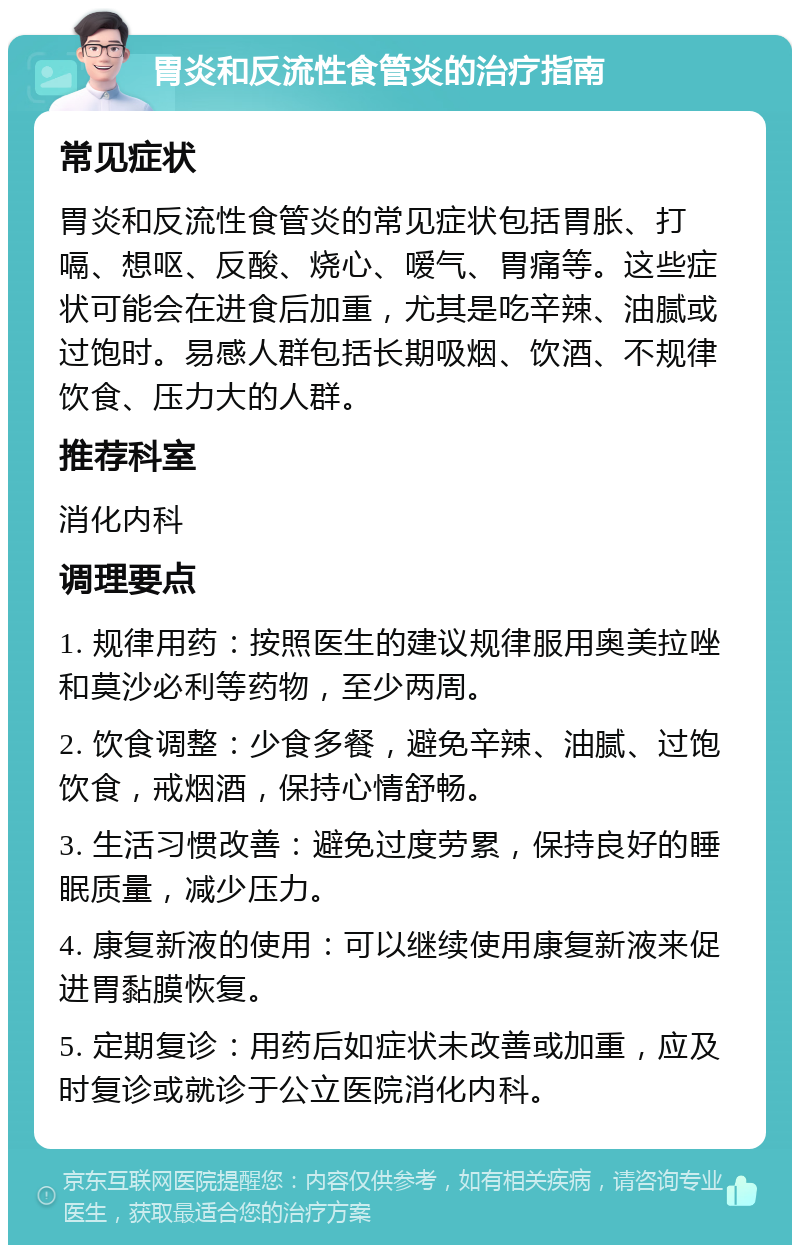 胃炎和反流性食管炎的治疗指南 常见症状 胃炎和反流性食管炎的常见症状包括胃胀、打嗝、想呕、反酸、烧心、嗳气、胃痛等。这些症状可能会在进食后加重，尤其是吃辛辣、油腻或过饱时。易感人群包括长期吸烟、饮酒、不规律饮食、压力大的人群。 推荐科室 消化内科 调理要点 1. 规律用药：按照医生的建议规律服用奥美拉唑和莫沙必利等药物，至少两周。 2. 饮食调整：少食多餐，避免辛辣、油腻、过饱饮食，戒烟酒，保持心情舒畅。 3. 生活习惯改善：避免过度劳累，保持良好的睡眠质量，减少压力。 4. 康复新液的使用：可以继续使用康复新液来促进胃黏膜恢复。 5. 定期复诊：用药后如症状未改善或加重，应及时复诊或就诊于公立医院消化内科。