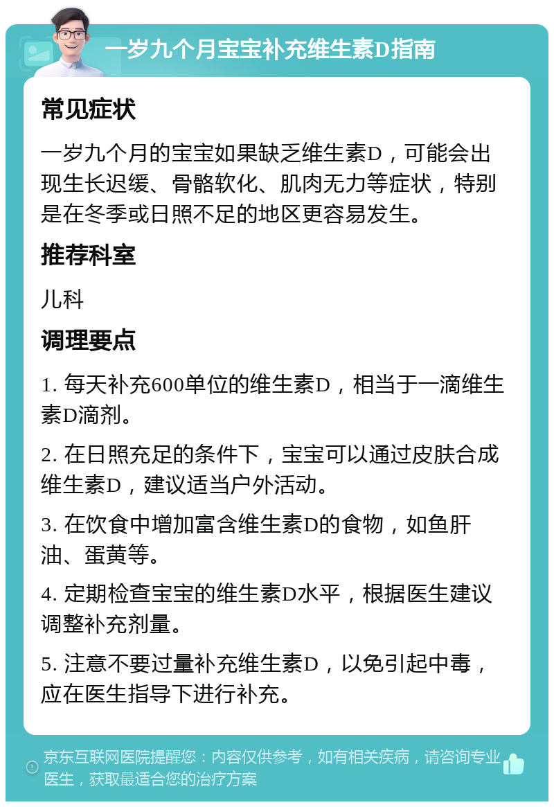 一岁九个月宝宝补充维生素D指南 常见症状 一岁九个月的宝宝如果缺乏维生素D，可能会出现生长迟缓、骨骼软化、肌肉无力等症状，特别是在冬季或日照不足的地区更容易发生。 推荐科室 儿科 调理要点 1. 每天补充600单位的维生素D，相当于一滴维生素D滴剂。 2. 在日照充足的条件下，宝宝可以通过皮肤合成维生素D，建议适当户外活动。 3. 在饮食中增加富含维生素D的食物，如鱼肝油、蛋黄等。 4. 定期检查宝宝的维生素D水平，根据医生建议调整补充剂量。 5. 注意不要过量补充维生素D，以免引起中毒，应在医生指导下进行补充。