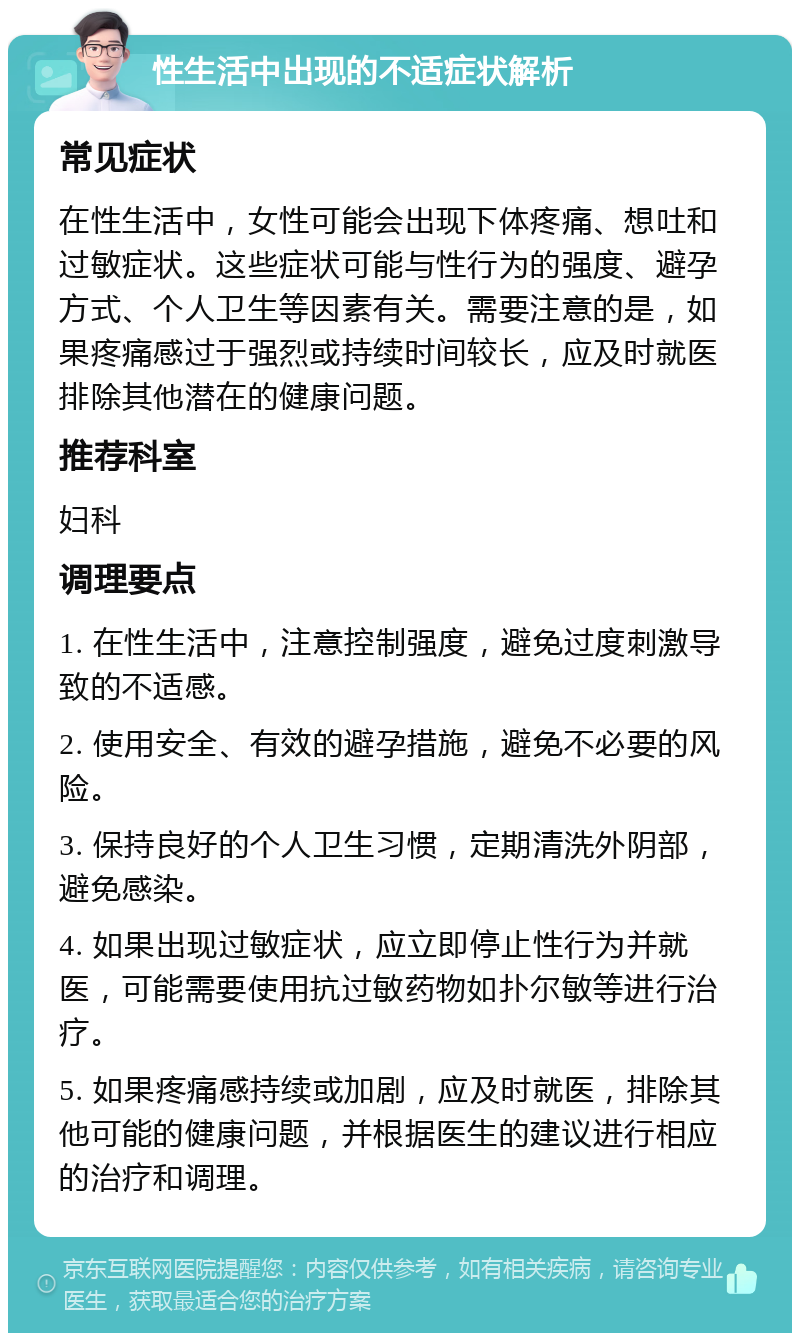 性生活中出现的不适症状解析 常见症状 在性生活中，女性可能会出现下体疼痛、想吐和过敏症状。这些症状可能与性行为的强度、避孕方式、个人卫生等因素有关。需要注意的是，如果疼痛感过于强烈或持续时间较长，应及时就医排除其他潜在的健康问题。 推荐科室 妇科 调理要点 1. 在性生活中，注意控制强度，避免过度刺激导致的不适感。 2. 使用安全、有效的避孕措施，避免不必要的风险。 3. 保持良好的个人卫生习惯，定期清洗外阴部，避免感染。 4. 如果出现过敏症状，应立即停止性行为并就医，可能需要使用抗过敏药物如扑尔敏等进行治疗。 5. 如果疼痛感持续或加剧，应及时就医，排除其他可能的健康问题，并根据医生的建议进行相应的治疗和调理。