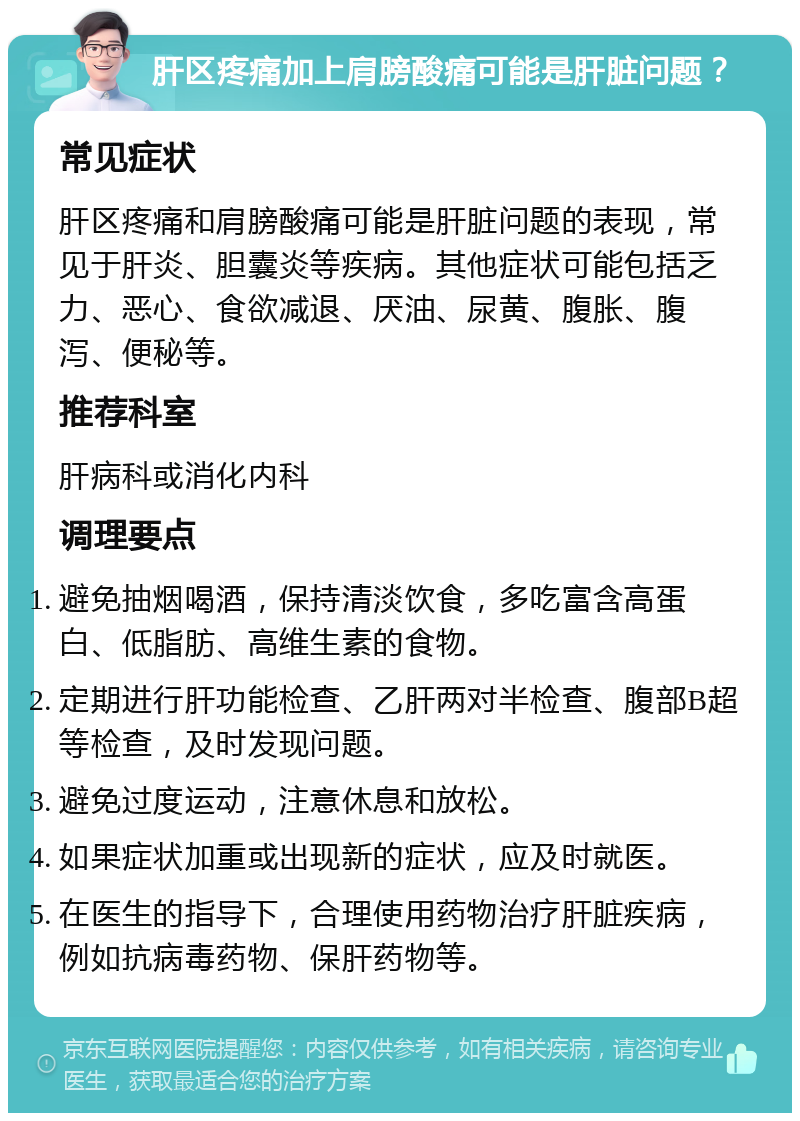 肝区疼痛加上肩膀酸痛可能是肝脏问题？ 常见症状 肝区疼痛和肩膀酸痛可能是肝脏问题的表现，常见于肝炎、胆囊炎等疾病。其他症状可能包括乏力、恶心、食欲减退、厌油、尿黄、腹胀、腹泻、便秘等。 推荐科室 肝病科或消化内科 调理要点 避免抽烟喝酒，保持清淡饮食，多吃富含高蛋白、低脂肪、高维生素的食物。 定期进行肝功能检查、乙肝两对半检查、腹部B超等检查，及时发现问题。 避免过度运动，注意休息和放松。 如果症状加重或出现新的症状，应及时就医。 在医生的指导下，合理使用药物治疗肝脏疾病，例如抗病毒药物、保肝药物等。