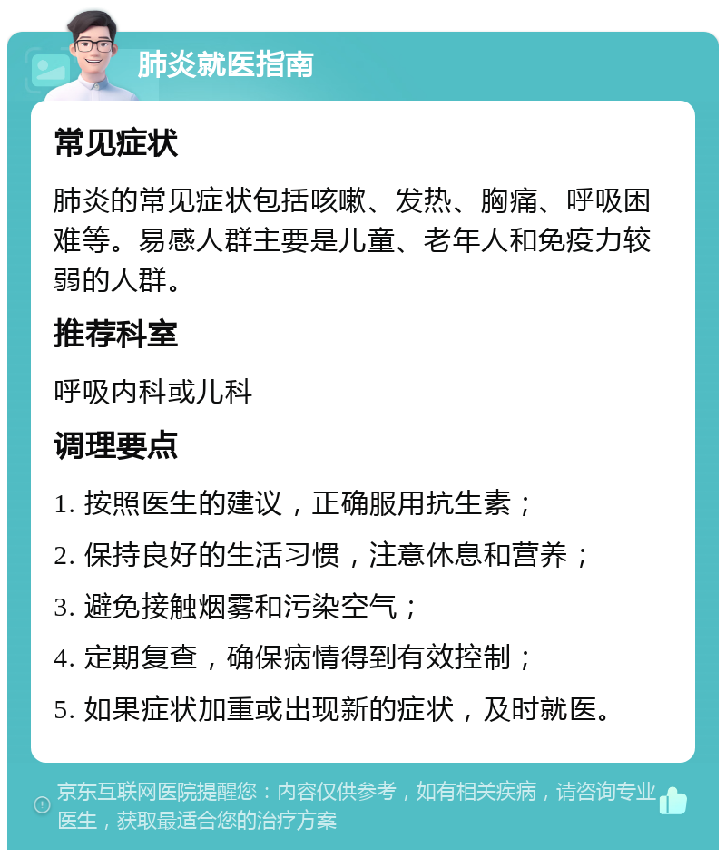 肺炎就医指南 常见症状 肺炎的常见症状包括咳嗽、发热、胸痛、呼吸困难等。易感人群主要是儿童、老年人和免疫力较弱的人群。 推荐科室 呼吸内科或儿科 调理要点 1. 按照医生的建议，正确服用抗生素； 2. 保持良好的生活习惯，注意休息和营养； 3. 避免接触烟雾和污染空气； 4. 定期复查，确保病情得到有效控制； 5. 如果症状加重或出现新的症状，及时就医。