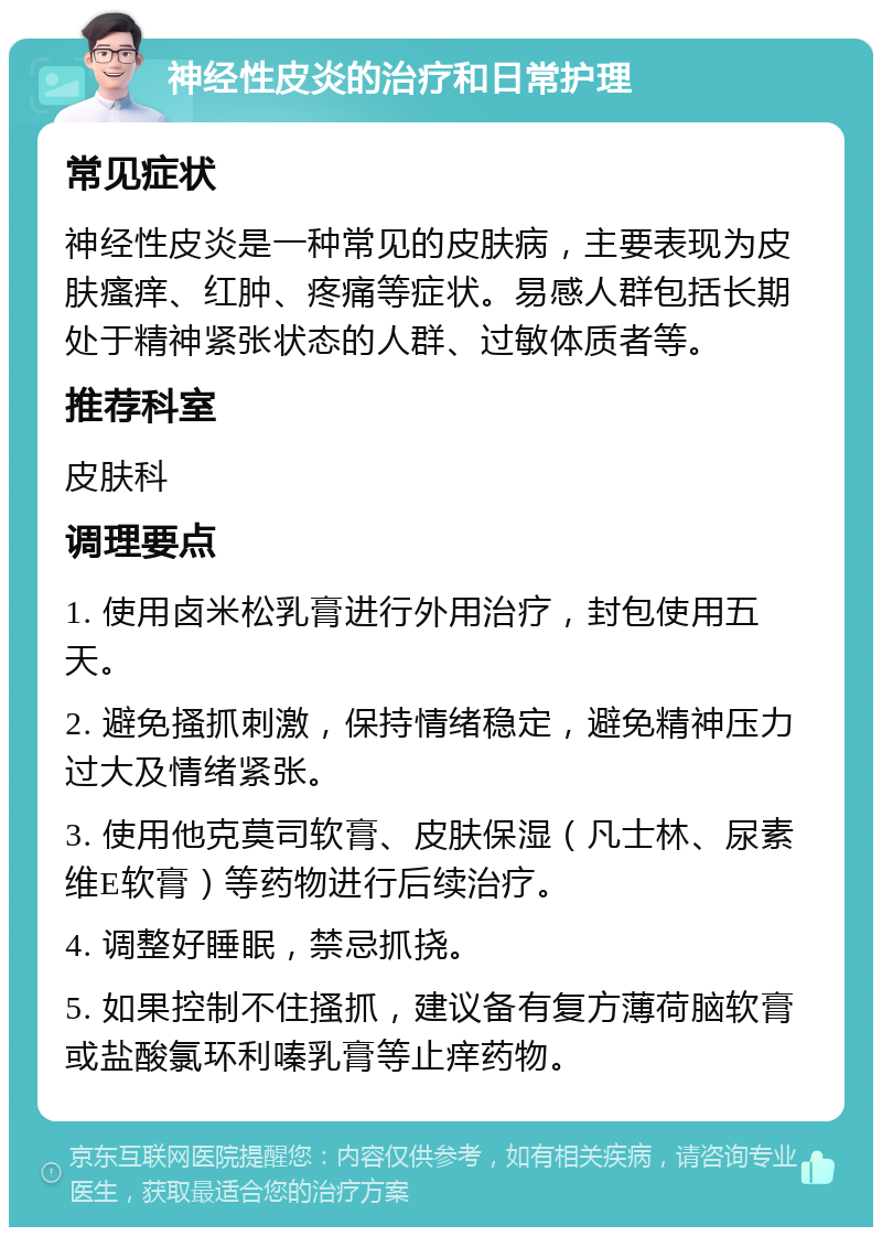 神经性皮炎的治疗和日常护理 常见症状 神经性皮炎是一种常见的皮肤病，主要表现为皮肤瘙痒、红肿、疼痛等症状。易感人群包括长期处于精神紧张状态的人群、过敏体质者等。 推荐科室 皮肤科 调理要点 1. 使用卤米松乳膏进行外用治疗，封包使用五天。 2. 避免搔抓刺激，保持情绪稳定，避免精神压力过大及情绪紧张。 3. 使用他克莫司软膏、皮肤保湿（凡士林、尿素维E软膏）等药物进行后续治疗。 4. 调整好睡眠，禁忌抓挠。 5. 如果控制不住搔抓，建议备有复方薄荷脑软膏或盐酸氯环利嗪乳膏等止痒药物。