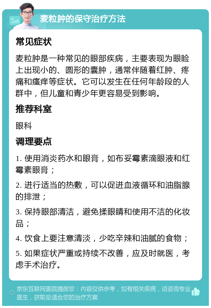 麦粒肿的保守治疗方法 常见症状 麦粒肿是一种常见的眼部疾病，主要表现为眼睑上出现小的、圆形的囊肿，通常伴随着红肿、疼痛和瘙痒等症状。它可以发生在任何年龄段的人群中，但儿童和青少年更容易受到影响。 推荐科室 眼科 调理要点 1. 使用消炎药水和眼膏，如布妥霉素滴眼液和红霉素眼膏； 2. 进行适当的热敷，可以促进血液循环和油脂腺的排泄； 3. 保持眼部清洁，避免揉眼睛和使用不洁的化妆品； 4. 饮食上要注意清淡，少吃辛辣和油腻的食物； 5. 如果症状严重或持续不改善，应及时就医，考虑手术治疗。