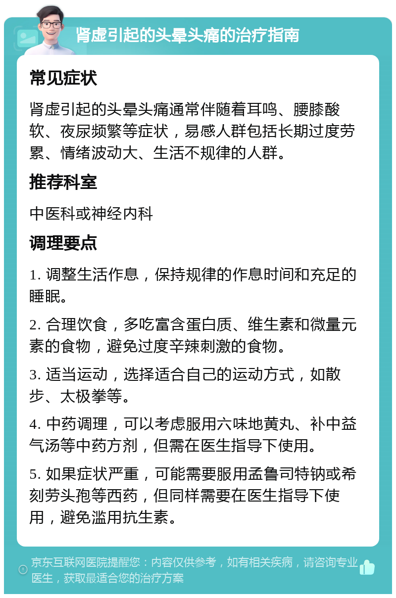 肾虚引起的头晕头痛的治疗指南 常见症状 肾虚引起的头晕头痛通常伴随着耳鸣、腰膝酸软、夜尿频繁等症状，易感人群包括长期过度劳累、情绪波动大、生活不规律的人群。 推荐科室 中医科或神经内科 调理要点 1. 调整生活作息，保持规律的作息时间和充足的睡眠。 2. 合理饮食，多吃富含蛋白质、维生素和微量元素的食物，避免过度辛辣刺激的食物。 3. 适当运动，选择适合自己的运动方式，如散步、太极拳等。 4. 中药调理，可以考虑服用六味地黄丸、补中益气汤等中药方剂，但需在医生指导下使用。 5. 如果症状严重，可能需要服用孟鲁司特钠或希刻劳头孢等西药，但同样需要在医生指导下使用，避免滥用抗生素。