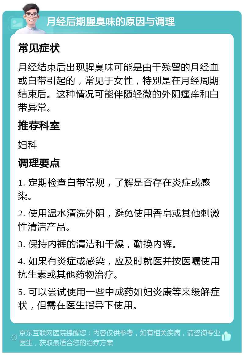 月经后期腥臭味的原因与调理 常见症状 月经结束后出现腥臭味可能是由于残留的月经血或白带引起的，常见于女性，特别是在月经周期结束后。这种情况可能伴随轻微的外阴瘙痒和白带异常。 推荐科室 妇科 调理要点 1. 定期检查白带常规，了解是否存在炎症或感染。 2. 使用温水清洗外阴，避免使用香皂或其他刺激性清洁产品。 3. 保持内裤的清洁和干燥，勤换内裤。 4. 如果有炎症或感染，应及时就医并按医嘱使用抗生素或其他药物治疗。 5. 可以尝试使用一些中成药如妇炎康等来缓解症状，但需在医生指导下使用。