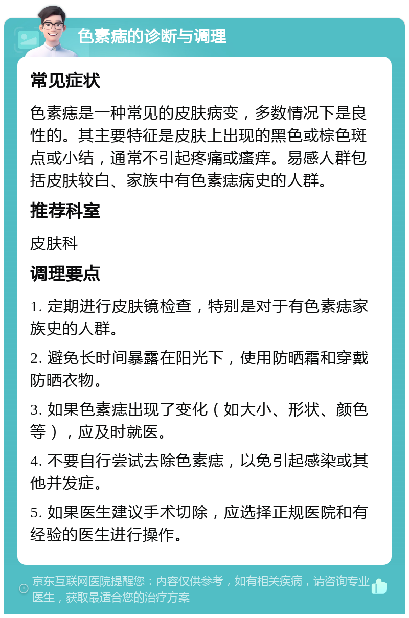 色素痣的诊断与调理 常见症状 色素痣是一种常见的皮肤病变，多数情况下是良性的。其主要特征是皮肤上出现的黑色或棕色斑点或小结，通常不引起疼痛或瘙痒。易感人群包括皮肤较白、家族中有色素痣病史的人群。 推荐科室 皮肤科 调理要点 1. 定期进行皮肤镜检查，特别是对于有色素痣家族史的人群。 2. 避免长时间暴露在阳光下，使用防晒霜和穿戴防晒衣物。 3. 如果色素痣出现了变化（如大小、形状、颜色等），应及时就医。 4. 不要自行尝试去除色素痣，以免引起感染或其他并发症。 5. 如果医生建议手术切除，应选择正规医院和有经验的医生进行操作。