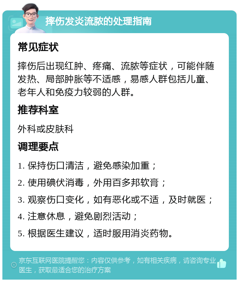 摔伤发炎流脓的处理指南 常见症状 摔伤后出现红肿、疼痛、流脓等症状，可能伴随发热、局部肿胀等不适感，易感人群包括儿童、老年人和免疫力较弱的人群。 推荐科室 外科或皮肤科 调理要点 1. 保持伤口清洁，避免感染加重； 2. 使用碘伏消毒，外用百多邦软膏； 3. 观察伤口变化，如有恶化或不适，及时就医； 4. 注意休息，避免剧烈活动； 5. 根据医生建议，适时服用消炎药物。