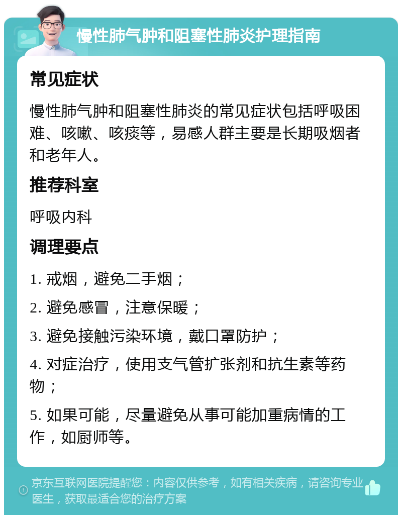 慢性肺气肿和阻塞性肺炎护理指南 常见症状 慢性肺气肿和阻塞性肺炎的常见症状包括呼吸困难、咳嗽、咳痰等，易感人群主要是长期吸烟者和老年人。 推荐科室 呼吸内科 调理要点 1. 戒烟，避免二手烟； 2. 避免感冒，注意保暖； 3. 避免接触污染环境，戴口罩防护； 4. 对症治疗，使用支气管扩张剂和抗生素等药物； 5. 如果可能，尽量避免从事可能加重病情的工作，如厨师等。