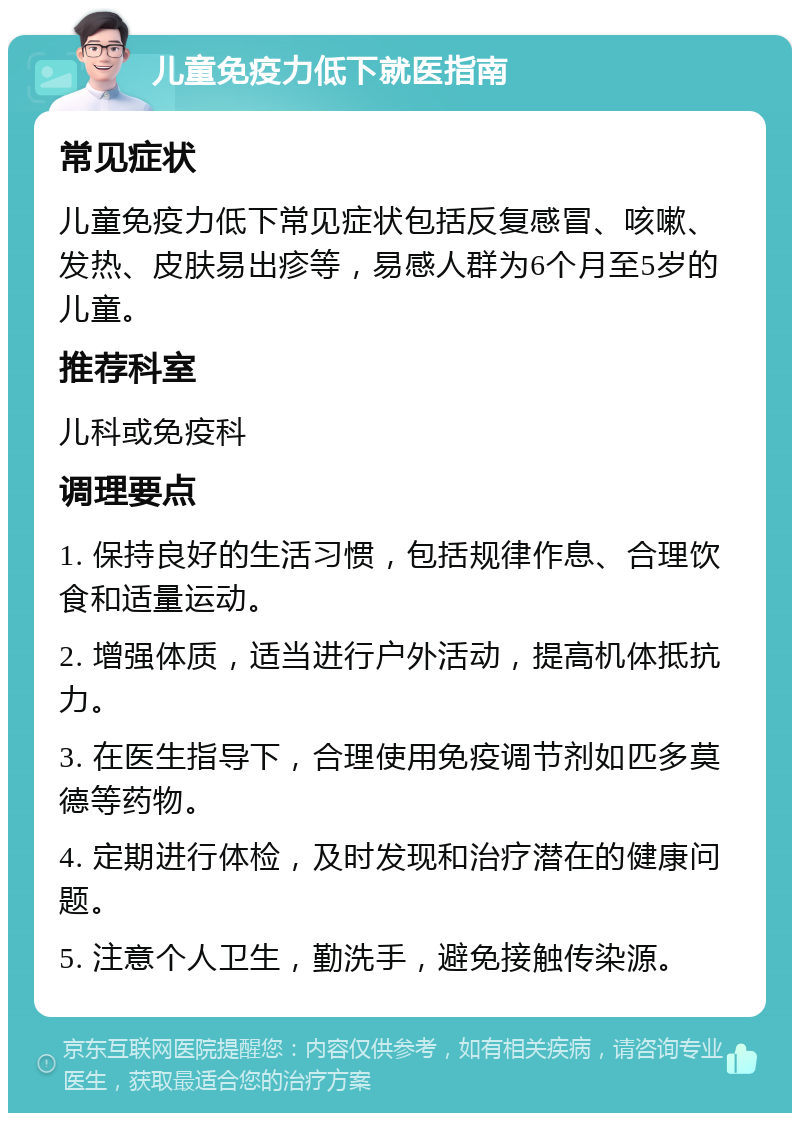 儿童免疫力低下就医指南 常见症状 儿童免疫力低下常见症状包括反复感冒、咳嗽、发热、皮肤易出疹等，易感人群为6个月至5岁的儿童。 推荐科室 儿科或免疫科 调理要点 1. 保持良好的生活习惯，包括规律作息、合理饮食和适量运动。 2. 增强体质，适当进行户外活动，提高机体抵抗力。 3. 在医生指导下，合理使用免疫调节剂如匹多莫德等药物。 4. 定期进行体检，及时发现和治疗潜在的健康问题。 5. 注意个人卫生，勤洗手，避免接触传染源。