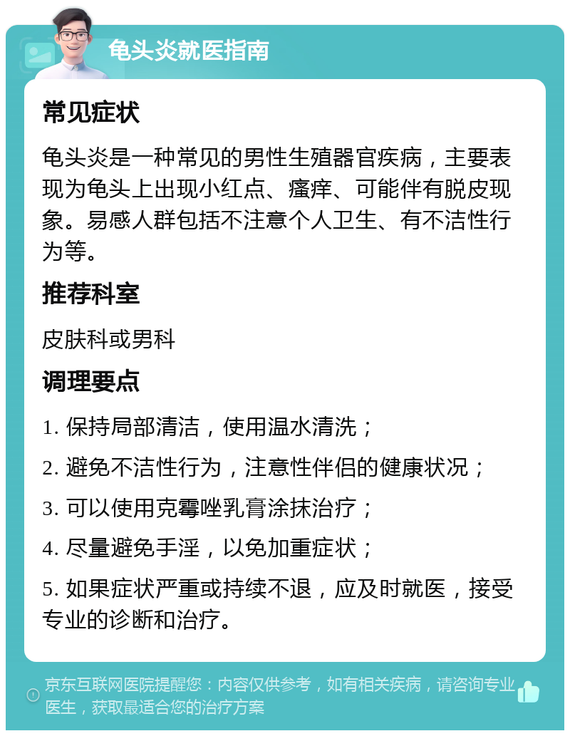 龟头炎就医指南 常见症状 龟头炎是一种常见的男性生殖器官疾病，主要表现为龟头上出现小红点、瘙痒、可能伴有脱皮现象。易感人群包括不注意个人卫生、有不洁性行为等。 推荐科室 皮肤科或男科 调理要点 1. 保持局部清洁，使用温水清洗； 2. 避免不洁性行为，注意性伴侣的健康状况； 3. 可以使用克霉唑乳膏涂抹治疗； 4. 尽量避免手淫，以免加重症状； 5. 如果症状严重或持续不退，应及时就医，接受专业的诊断和治疗。