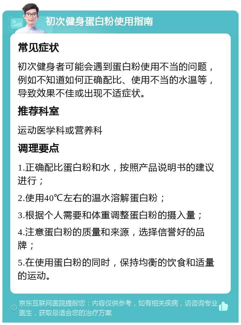 初次健身蛋白粉使用指南 常见症状 初次健身者可能会遇到蛋白粉使用不当的问题，例如不知道如何正确配比、使用不当的水温等，导致效果不佳或出现不适症状。 推荐科室 运动医学科或营养科 调理要点 1.正确配比蛋白粉和水，按照产品说明书的建议进行； 2.使用40℃左右的温水溶解蛋白粉； 3.根据个人需要和体重调整蛋白粉的摄入量； 4.注意蛋白粉的质量和来源，选择信誉好的品牌； 5.在使用蛋白粉的同时，保持均衡的饮食和适量的运动。