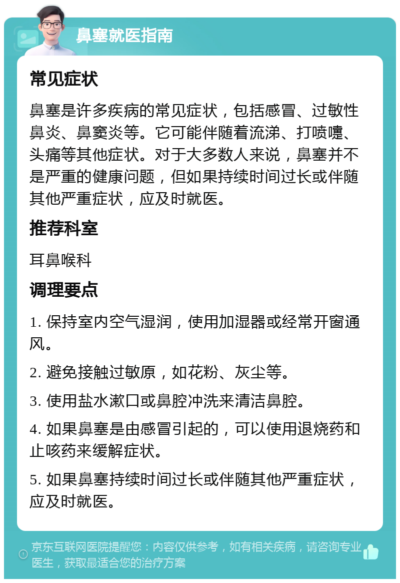 鼻塞就医指南 常见症状 鼻塞是许多疾病的常见症状，包括感冒、过敏性鼻炎、鼻窦炎等。它可能伴随着流涕、打喷嚏、头痛等其他症状。对于大多数人来说，鼻塞并不是严重的健康问题，但如果持续时间过长或伴随其他严重症状，应及时就医。 推荐科室 耳鼻喉科 调理要点 1. 保持室内空气湿润，使用加湿器或经常开窗通风。 2. 避免接触过敏原，如花粉、灰尘等。 3. 使用盐水漱口或鼻腔冲洗来清洁鼻腔。 4. 如果鼻塞是由感冒引起的，可以使用退烧药和止咳药来缓解症状。 5. 如果鼻塞持续时间过长或伴随其他严重症状，应及时就医。