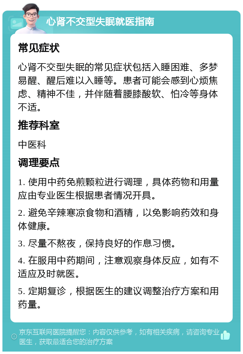 心肾不交型失眠就医指南 常见症状 心肾不交型失眠的常见症状包括入睡困难、多梦易醒、醒后难以入睡等。患者可能会感到心烦焦虑、精神不佳，并伴随着腰膝酸软、怕冷等身体不适。 推荐科室 中医科 调理要点 1. 使用中药免煎颗粒进行调理，具体药物和用量应由专业医生根据患者情况开具。 2. 避免辛辣寒凉食物和酒精，以免影响药效和身体健康。 3. 尽量不熬夜，保持良好的作息习惯。 4. 在服用中药期间，注意观察身体反应，如有不适应及时就医。 5. 定期复诊，根据医生的建议调整治疗方案和用药量。